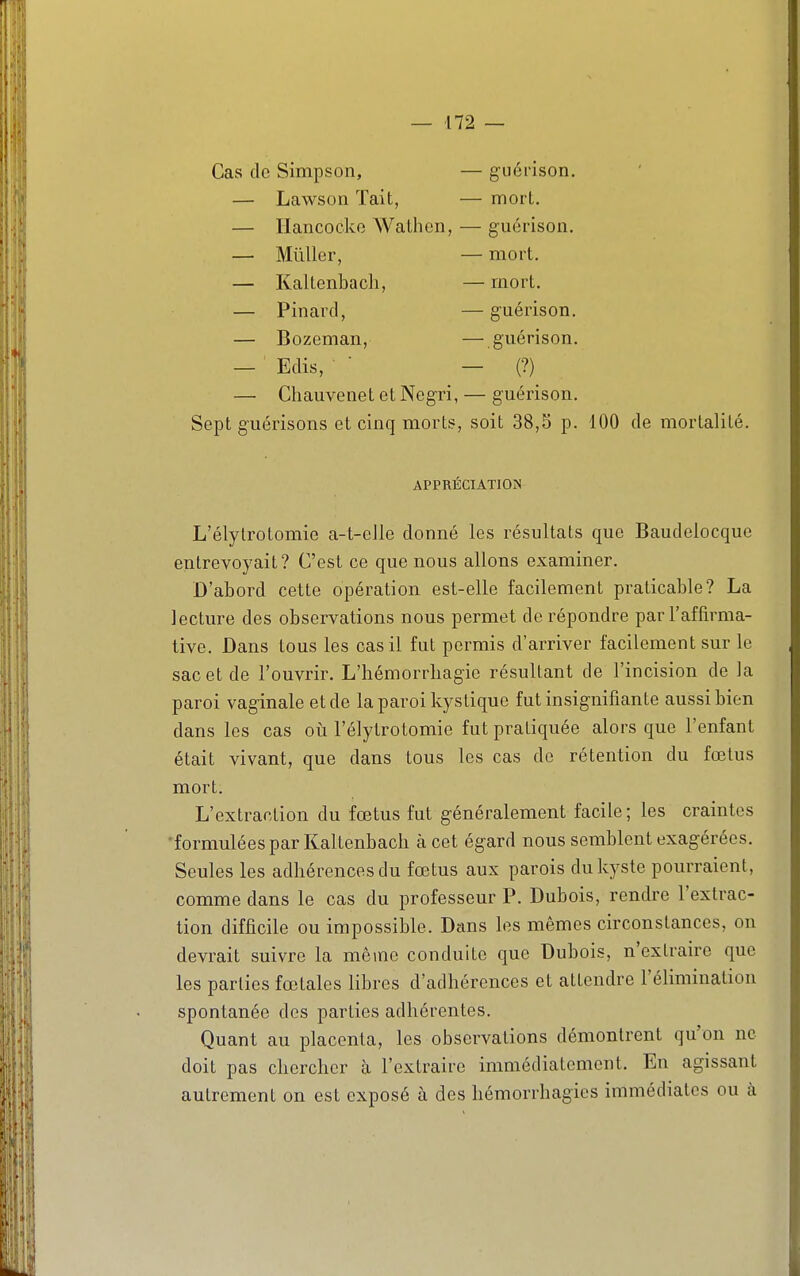 Cas de Simpson, — guérison. — Lawson lait, — mort. TT 1 AIT-* 1 1- ^ « — Ilancocko Walnen, — guérison. — Millier, — mort. — Kaltenbacli, — mort. — Pinard, — guérison. — Bozeman, — guérison. — Edis, -' (?) — Chauvenet et Negri, — guérison. Sept guérisons et cinq morts, soit 38,3 p. 100 de mortalité. APPRÉCIATION L'élylrotomie a-t-elle donné les résultats que Baudelocquc entrevoyait? C'est ce que nous allons examiner. D'abord cette opération est-elle facilement praticable? La lecture des observations nous permet de répondre par l'affirma- tive. Dans tous les cas il fut permis d'arriver facilement sur le sac et de l'ouvrir. L'hémorrhagie résultant de l'incision de la paroi vaginale et de la paroi kystique fut insignifiante aussi bien dans les cas où l'élytrotomie fut pratiquée alors que l'enfant était vivant, que dans tous les cas de rétention du fœtus mort. L'extraction du fœtus fut généralement facile; les craintes •formulées par Kaltenbacb à cet égard nous semblent exagérées. Seules les adhérences du fœtus aux parois du kyste pourraient, comme dans le cas du professeur P. Dubois, rendre l'extrac- tion difficile ou impossible. Dans les mêmes circonstances, on devrait suivre la même conduite que Dubois, n'extraire que les parties fœtales libres d'adhérences et attendre l'élimination spontanée des parties adhérentes. Quant au placenta, les observations démontrent qu'on ne doit pas chercher à l'extraire immédiatement. En agissant autrement on est exposé à des hémorrhagies immédiates ou à
