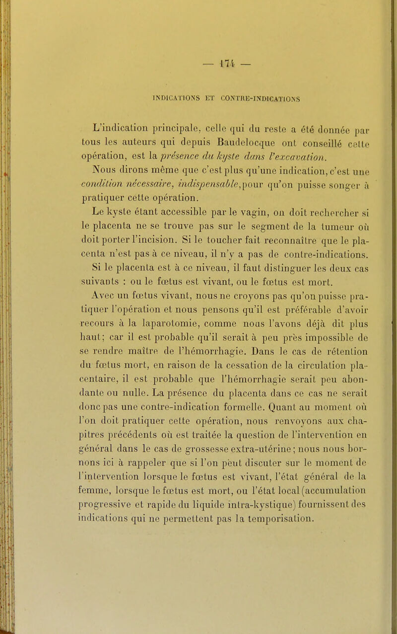 INDICATIONS KT CONTRE-INDICATIONS L'indicalion principale, celle qui du reste a été donnée par tous les auteurs qui depuis Baudelocque ont conseillé celte opération, est la présence du kyste dans l'excavation. Nous dirons même que c'est plus qu'une indication, c'est une condition nécessaire, indispensable,^oxxy qu'on puisse songer à pratiquer cette opération. Le kyste étant accessible par le vagin, on doit rechercher si le placenta ne se trouve pas sur le segment de la tumeur où doit porter l'incision. Si le toucher fait reconnaître que le pla- centa n'est pas à ce niveau, il n'y a pas de contre-indications. Si le placenta est à ce niveau, il faut distinguer les deux cas suivants : ou le fœtus est vivant, ou le fœtus est mort. Avec un fœtus vivant, nous ne croyons pas qu'on puisse pra- tiquer l'opération et nous pensons qu'il est préférable d'avoir recours à la laparotomie, comme nous l'avons déjà dit plus haut; car il est probable qu'il serait à peu près impossible de se rendre maître de l'hémorrhagie. Dans le cas de rétention du fœtus mort, en raison de la cessation de la circulation pla- centaire, il est probable que l'hémorrhagie serait pou abon- dante ou nulle. La présence du placenta dans ce cas ne serait donc pas une contre-indication formelle. Quant au moment où l'on doit pratiquer celte opération, nous renvoyons aux cha- pitres précédents où est traitée la question de l'intervention en général dans le cas de grossesse extra-utérine ; nous nous bor- nons ici à rappeler que si l'on peut discuter sur le moment de l'intervention lorsque le fœtus est vivant, l'état général de la femme, lorsque le fœtus est mort, ou l'état local (accumulation progressive et rapide du liquide intra-kyslique) fournissent des indications qui ne permettent pas la temporisation.