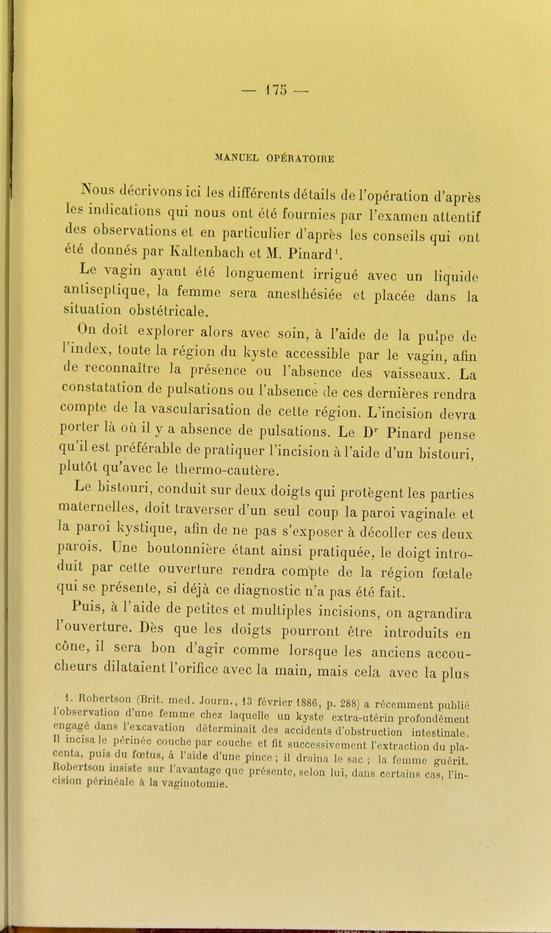 MANUEL OPÉRATOIRE Nous décrivons ici les différents détails de l'opération d'après les indications qui nous ont été fournies par l'examen attentif des observations et en particulier d'après les conseils qui ont été donnés par Kaltcnbacli et M. Pinard \ Le vagin ayant été longuement irrigué avec un liquide antiseptique, la femme sera anestliésiée et placée dans la situation obstétricale. On doit explorer alors avec soin, à l'aide de la pulpe de l'index, toute la région du kyste accessible par le vagin, afin de reconnaître la présence ou l'absence des vaisseaux. La constatation de pulsations ou l'absence de ces dernières rendra compte de la vascularisation de cette région. L'incision devra porter Là où il y a absence de pulsations. Le Pinard pense qu'il est préférable de pratiquer l'incision à l'aide d'un bistouri, plutôt qu'avec le Ibermo-cautère. Le bistouri, conduit sur deux doigts qui protègent les parties maternelles, doit traverser d'un seul coup la paroi vaginale et la paroi kystique, afin de ne pas s'exposer à décoller ces deux parois. Une boutonnière étant ainsi pratiquée, le doigt intro- duit par cette ouverture rendra compte de la région fœtale qui se présente, si déjà ce diagnostic n'a pas été fait. ^ Puis, à l'aide de petites et multiples incisions, on agrandira l'ouverture. Dès que les doigts pourront être introduits en cône, il sera bon d'agir comme lorsque les anciens accou- cheurs dilataient l'orifice avec la main, mais cela avec la plus 1. Robertson (Brit. med. Joi.ru., d3 février 1886, p. 288) a récemment publié I observation d'une femme chez laquelle un kyste cxtra-utériu profoudémeut engagé dans l'excavation déterminait des accidents d'obstruction intestinale. II mcisa le pérméc couche par couche et fit successivement l'extraction du pla- centa, puis du fœtus, à l'aide d'une pince; il draina le sac ; la femme guérit. Robertson msiste sur l'avantage que présente, selon lui, dans certains cas, l'in- cision périnéale k la vaginotomie.
