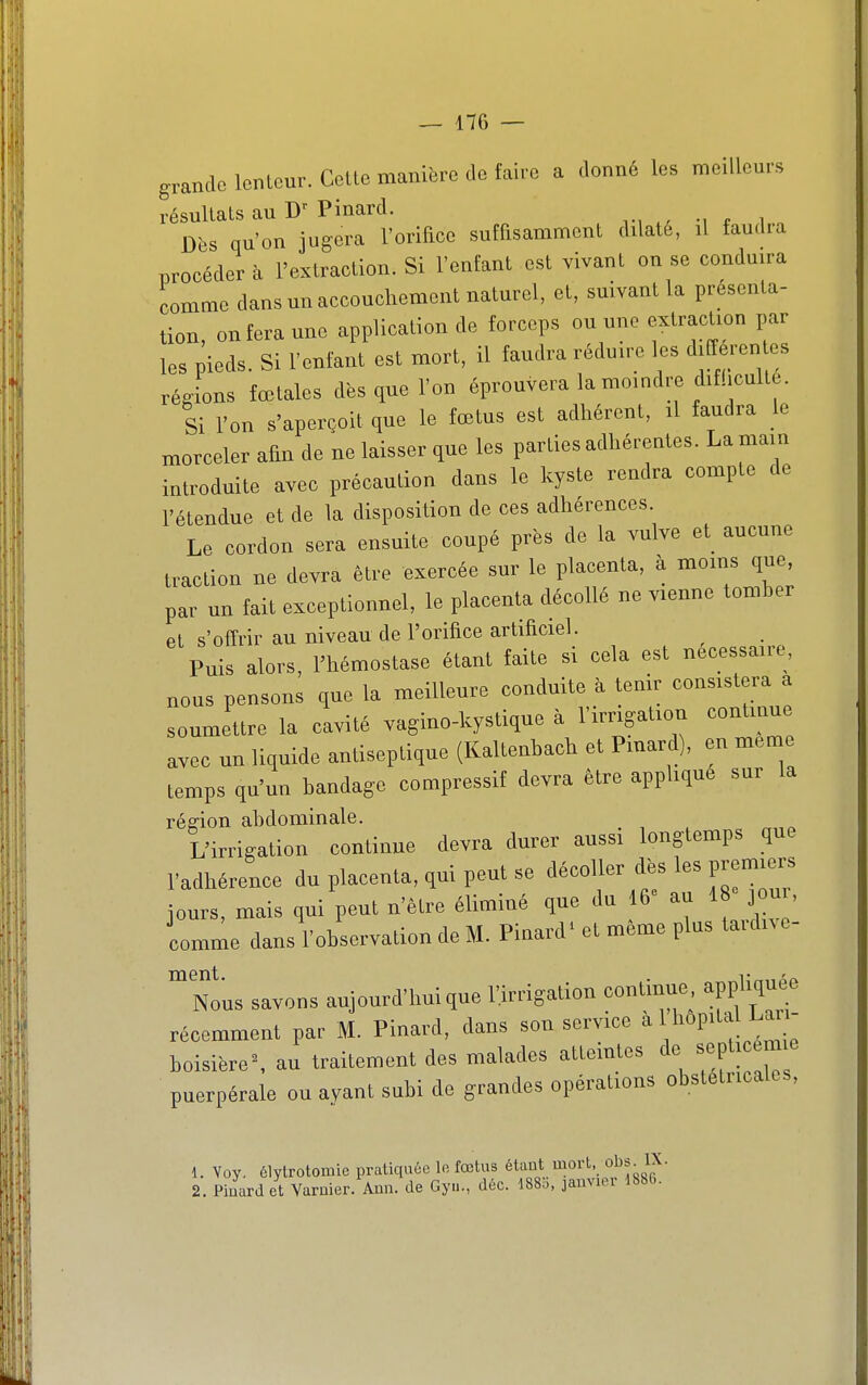 grande lenteur. Cette manière de faire a donné les meilleurs résultats au Pinard. Dès qu'on jugera l'orifice suffisamment dilate, il faudra procéder à l'extraction. Si l'enfant est vivant on se conduira comme dans un accouchement naturel, et, suivant la présenta- tion, on fera une application de forceps ou une extraction par les pieds. Si l'enfant est mort, il faudra réduire les differen es régions fœtales dès que l'on éprouvera la moindre difficulté. Si l'on s'aperçoit que le fœtus est adhérent, il faudra le morceler afin de ne laisser que les parties adhérentes. La main introduite avec précaution dans le kyste rendra compte de l'étendue et de la disposition de ces adhérences. Le cordon sera ensuite coupé près de la vulve et aucune traction ne devra être exercée sur le placenta, à moms que, par un fait exceptionnel, le placenta décollé ne vienne tomher et s'offrir au niveau de l'orifice artificiel. Puis alors, l'hémostase étant faite si cela est nécessaire, nous pensons que la meilleure conduite à tenir consistera a soumettre la cavité vagino-kystique à l'irrigation continue avec un liquide antiseptique (Kaltenhach et Pmard), en même temps qu'un handage compressif devra être apphque sur la région ahdominale. , „„o L'irrigation continue devra durer aussi longtemps que l'adhérence du placenta, qui peut se décoller dès les premiers jours, mais qui peut n'être éliminé que du 16 au 18 ou , comme dans l'ohservation de M. Pinard' et même plus taidn e- ^Nous savons aujourd'hui que l'irrigation continue appliquée récemment par M. Pinard, dans son service à 1 hôpital La - hoisière% au traitement des malades atteintes de septi m e puerpérale ou ayant subi de grandes opérations obstétricales, 1. Yoy. élylrotomie pratiquée lo fœtus étant mort, o^s^ lX. 2. Pinard et Varuier. Aun. de Gyn., déc. 188o, jauvun- 1886.