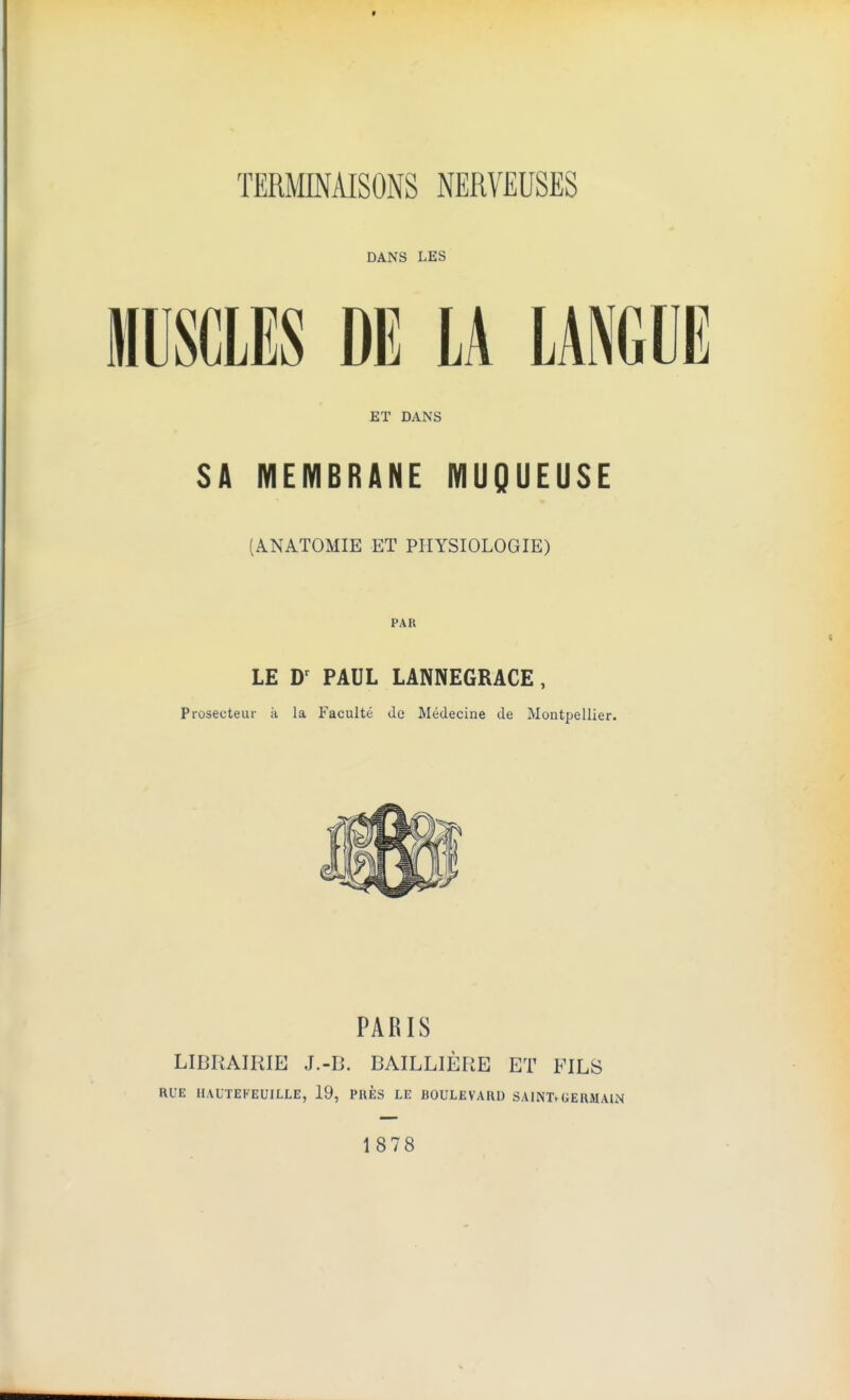TERMINAISONS NERVEUSES DANS LES MUSCLES DE LA LANGUE ET DANS SA MEMBRANE MUQUEUSE (ANATOMIE ET PIIYSIOLOGIE) PAR LE PAUL LANNEGRACE, Prosecteur ii la Faculte <le Medecine cle Montpellier. PARIS LIBRAIRIE J.-B. BAILLIERE ET FILS RUE HAUTEFEUILLE, 19, PUES LE BOULEVARD SAINT*GERMAIN 1878