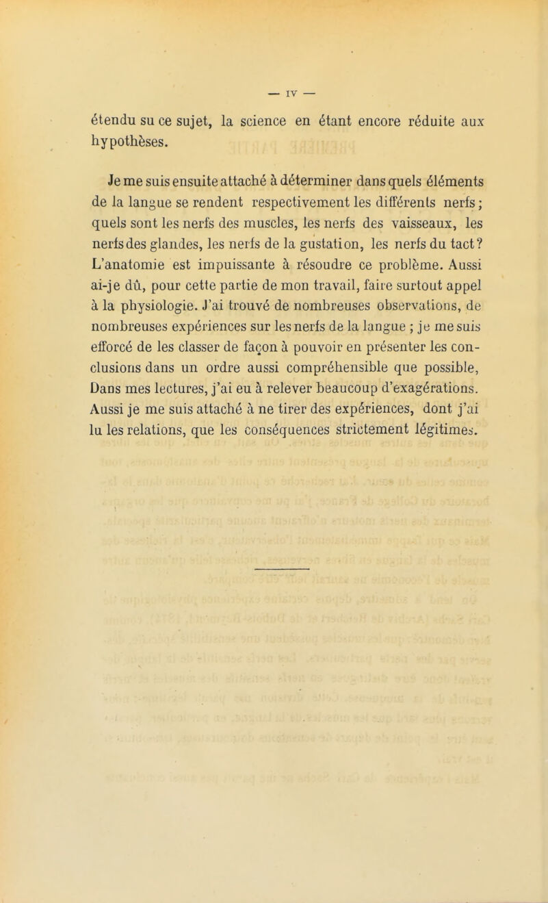 — IV — 6tendu su ce sujet, la science en 6tant encore r^duite aux hypotheses. Je me suis ensuite attache a determiner dans quels elements de la langue se rendent respectivement les diff^renls nerfs; quels sont les nerfs des muscles, les nerfs des vaisseaux, les nerfsdes glandes, les nerfs de la gustation, les nerfs du tact? L'anatomie est impuissante k r^soudre ce probl^me. Aussi ai-je du, pour cette partie de mon travail, faire surtout appel a la physiologie. J'ai trouv6 de nombreuses observations, de nombreuses experiences sur les nerfs de la langue ; je me suis efforce de les classer de facon a pouvoir en presenter les con- clusions dans un ordre aussi comprehensible que possible, Dans mes lectures, j'ai eu a relever beaucoup d'exag^rations. Aussi je me suis attache a ne tirer des experiences, dont j'ai lu les relations, que les consequences strictement legitime^.