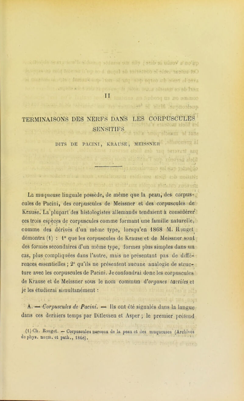 II TERMINAISONS DES NERFS DANS LES OORPUSOULES SENSITIFS DITS DE PACINI, KRAUSE, MEISSNER La muqueuse linguale possede, tie meme que la peau, des corpus -. cules de Pacini, des corpuscules de Meissner el des corpuscules de Krause.'La'plupart des histologistes allemands tendaient a considerer cestrois especes de corpuscules comme formant une famille naturelle, comme des derives d'un m^me type, lorsqu'en 4868 M. Rougct d(^montra (1) : 1 que les corpuscules de Krause et de Meissner spnt des formes secondaires d'un meme type, formes plus simples dans un cas, plus compliquees dans I'autre, mais ne presentant pas de diffe- reftces. essentielles ; 2 qu'ils ne presentent aucune analogic de struc- ture avec les corpuscules de Pacini. Jeconfondrai done les corpuscules de Krause et de Meissner sous le nom commiin d'organes tactUes et je les etudierai simultanement: k. —^ Corpuscules de Pacini. — lis ont ete signales dans la langue dans ces deriiiers temps par Ditlevsen et Asper; le premier prelcnd (l)Ch. Rouget. — Corpuscales narveux de la peau et Jes muqueuses (Archives phys. norm, et path., 1868). . ,