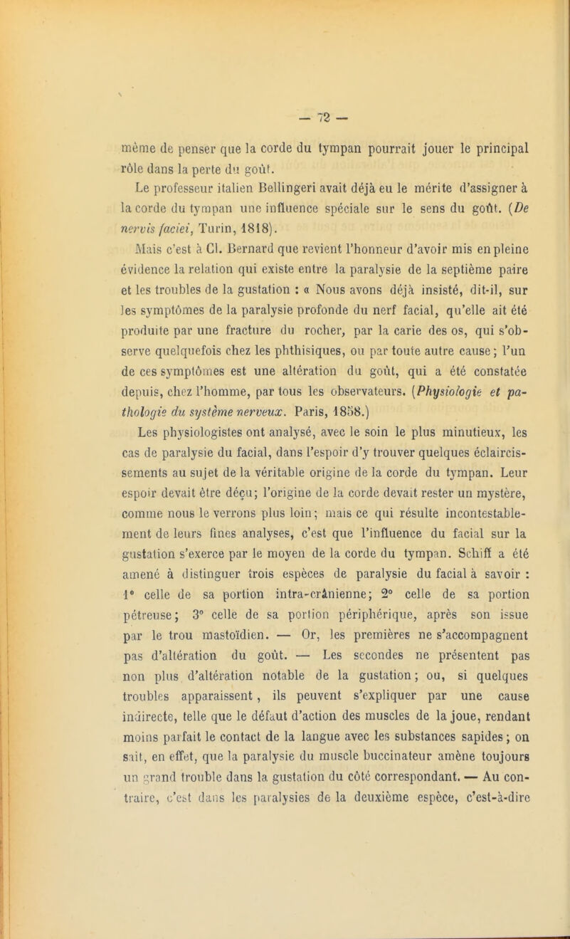 meme de penser que la corde du tympan pourrait jouer le principal r61e dans la perte du gout. Le professeur italien Bellingeri avait deja eu le merite d'assigner a la corde du tympan une influence speciale sur le sens du goUt. {De nervis faciei, Turin, 1818). Mais c'est a CI. Bernard que revient I'honneur d'avoir mis enpleine evidence la relation qui existe entre la paralysie de la septieme paire et les troubles de la gustation : a Nous avons deja insiste, dit-il, sur jes symptomes de la paralysie profonde du nerf facial, qu'elle ait ete produite par une fracture du rocher, par la carie des os, qui s'ob- serve quelquefois chez les phthisiques, ou par toute autre cause; Tun de ces sympt6mes est une alteration du gout, qui a ete constatee depuis, chez i'homme, par tous les observateurs. [Physiologie et pa- thologie du systeme nerveux. Paris, 4858.) Les physiologistes ont analyse, avec le soin le plus minutieux, les cas de paralysie du facial, dans I'espoir d'y trouver quelques eclaircis- sements au sujet de la veritable origine de la corde du tympan. Leur espoir devail etre decu; Torigine de la corde devait rester un mystere, comme nous le verrons plus loin; mais ce qui resulte incontestable- ment de leurs fines analyses, c'est que I'influence du facial sur la gustation s'exerce par le raoyen de la corde du tympan. Scliiff a et6 amene a distinguer trois especes de paralysie du facial a savoir : l celle de sa portion intra-crlnienne; 2° celle de sa portion petreuse; 3° celle de sa portion peripherique, apres son issue par le trou masto'idien. — Or, les premieres ne s'accompagnent pas d'alteration du gout. — Les secondes ne presentent pas non plus d'alteration notable de la gustation; ou, si quelques troubles apparaissent, ils peuvent s'expliquer par une cause inairecte, telle que le defaut d'action des muscles de la joue, rendant moins parfait le contact de la langue avec les substances sapides; on Slit, en effet, que la paralysie du muscle buccinateur amene toujours un grand trouble dans la gustation du cote correspondant. — Au con- traire, o'cL^t dans les paralysies de la deuxieme espece, c'est-a-dire