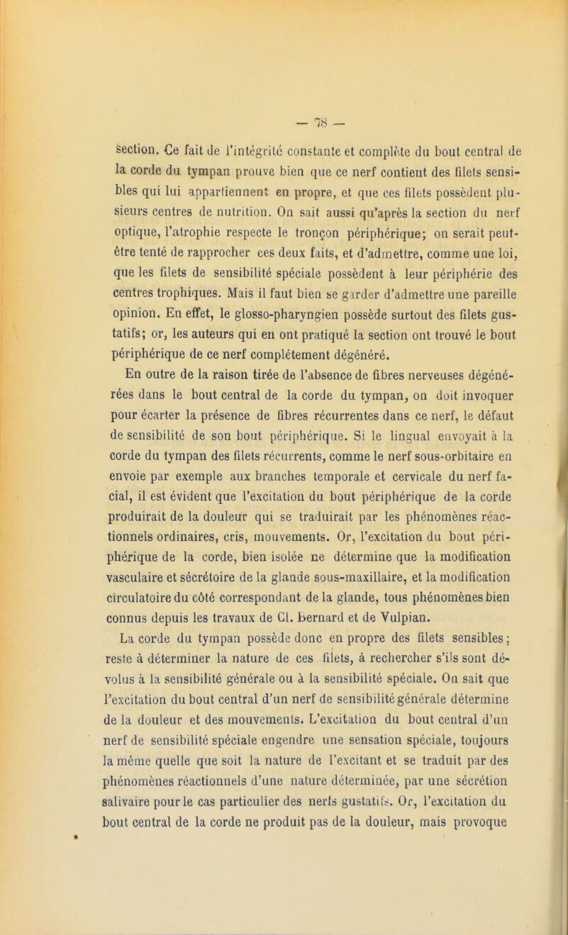 section. Ce fait de I'integrile constanleet complMe du bout central de la corde du tympan prouve bien que ce nerf contient des filels sensi- bles qui lui apparliennent en propre, et que ces filets possedent plu- sieurs centres de nutrition. On sait aussi qu'apres la section du nerf optique, I'atrophie respecte le trongon peripherique; on serait peut- etre tente de rapprocher ces deux faits, et d'admettre, comme une loi, que les filets de sensibilite speciale possedent a leur peripherie des centres trophiques. Mais il faut bien se girder d'admettre une pareille opinion. En effet, le glosso-pharyngien possede surtout des filets gus- tatifs; or, les auteurs qui en ont pratique la section ont trouve le bout peripherique de ce nerf corapletement degenere. En outre de la raison tir6e de I'absence de fibres nerveuses degene- rees dans le bout central de la corde du tympan, on doit invoquer pour ecarter la presence de fibres recurrentes dans ce nerf, le defaut de sensibilite de son bout peripherique. Si le lingual envoyait a la corde du tympan des filets recurrents, comme le nerf sous-orbitaire en envoie par exemple aux branches temporale et cervicale du nerf fa- cial, il est evident que I'excitation du bout peripherique de la corde produirait de la douleur qui se traduirait par les phenomenes reac- tionnels ordinaires, cris, mouvements. Or, I'excitation du bout peri- pherique de la corde, bien isolee ne determine que la modification vasculaire et secr6toire de la glande sous-maxillaire, et la modification circulatoire du c6t6 correspondant dela glande, tous phenomenes bien connus depuis les travaux de CI. Bernard et de Vulpian. La corde du tympan possede done en propre des filets sensibles; reste a determiner la nature de ces filets, a rechercher s'ils sont de- volus a la sensibilite generale ou a la sensibilite speciale. On sait que I'excitation dubout central d'un nerf de sensibilite generale determine de la douleur et des mouvements. L'excitalion du bout central d'un nerf de sensibilite speciale engendre une sensation speciale, toujours la meme quelle que soit la nature de I'excitant et se traduit par des phenomenes reactionnels d'une nature determinee, par une secretion salivaire pourle cas particulier des nerts gustatitV. Or, rexcitation du bout central de la corde ne produit pas de la douleur, mais provoque