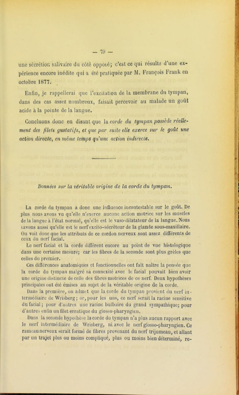 line secretion salivairc da c6tc oppose; c'est ce qui resulte d'une ex- perience encore inedite qui a ete praliquee par M. Francois Frank en octobre 1877. Enfin, je rappellerai que rexcitation de la membrane dii tympan, dans des cas assez nombreux, faisail percevoir au malade un gout acide a la pointe de la langue. Concluons done en disant que la corde du tympan possede reelle- ment des filets gustati/s, et que par suite elle exerce sur le go^t une action directe^ en meme temps qu'une action indirecie. Donnees sur la vMtable origine de la corde du tympan. La corde du tympan a done une influence incontestable sur le gout. De plus nous avons vu qu'elle n'excrce aucunc action raotrice sur les muscles de la langue a I'^tat normal, qu'elle est le vaso-dilatateur de la langue. Nous savons aussi qu'elle est le nerf excilo-secreteur de la glande sous-maxillaire. On voit done que les altributs de ce cordon nerveux sont assez differents de ceux du nerf facial. Le nerf facial et la corde different encore au point de vue histologique dans une certaine mesure; car les fibres de la seconde sont plus greles que celles du premier. Ces differences anatomiques et fonctionnelles ont fait naitre la pensee que la corde du tympan malgr6 sa connexite avec le facial pouvait bien avoir une origine dislincte deccUe des fibres motrices de ce nerf. Deux hypotheses principales ont ei6 emises au sujet de la veritable origine de la corde. Dans la preraicfe, on admet que la corde du tympan provient du nerf iii- termediaire de Wiisberg; or, pour les uns, ce nerf seraitia racine sensitive du facial; pour d'uiilres une racine bulbaire du grand sympalhiquej pour d'autres entin un filet erratique du glosso-pharyngien. Dans la seconde hypoilie-e la corde du tympan n'a plus aucun rapport avec le nerf intermediaire de Wrisberg, ni avec le nerf glosso-pharyngien. Ce rameaunerveux serait forme de fibres provenant du nerf trijumeau, et allant par un trajet plus ou moins compliqu^, plus ou moins bien determine, re-