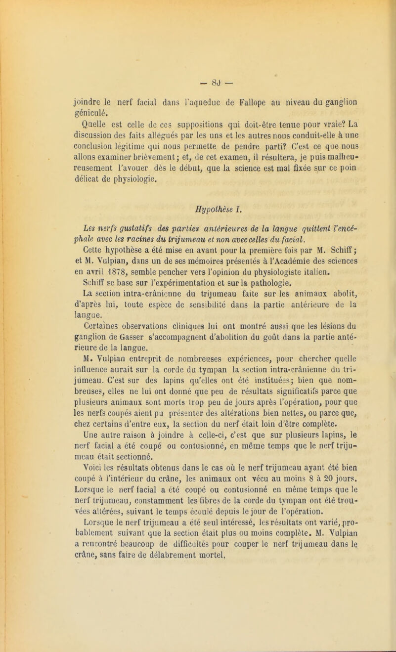 joindre le nerf facial dans raqueduc de Fallope au niveau du ganglion g^nicul^. Qaelle est celle de ces suppositions qui doit-^lre tenue pour vraie? La discussion des faits all6giies par les uns et les autresnous conduit-elle a une conclusion legitime qui nous perinette de pendre parti? C'est ce que nous allons examiner brievement; et, de cet examen, il resultera, je puismallieu- reusement I'avouer des le debut, que la science est mal fixee sur ce poin delicat de physiologic. Hypothese I. Les nerfs gustatifs des parties anUrieures de la langue quittent I'enci- phale avec les racines du trijumeau et non aveccelles du facial. Celte hypothese a ete mise en avant pour la premiere fois par M. Schiff; et M. Vulpian, dans un de ses memoires presenles ci I'Academie des sciences en avril 1878, semble pencher vers I'opinion du physiologiste ilalien. Schiff se base sur I'experimentation et sur la pathologic. La section intra-cranicnne du trijumeau faite sur les animaux abolit, d'apres lui, toute espece de sensibilite dans la partie anteiieure de la langue. Certaines observations cliniques lui ont monlre aussi que les lesions du ganglion de Gasser s'accompagnent d'abolition du gout dans la partie ante- rieure de la langue. M. Vulpian entreprit de nombreuses experiences, pour chercher quelle influence aurait sur la corde du tympan la section intra-cranienne du tri- jumeau. C'est sur des lapins qu'elles ont ele instituees; bien que nom- breuses, elles ne lui ont donne que peu de resultats significatifs parce que plusieurs animaux sont morls Irop peu de jours apr^s I'operation, pour que les nerfs coupes aient pu presenter des alterations bien nettes, ou parce que, chez certains d'entre eux, la section du nerf etait loin d'etre complete. Une autre raison joindre a celle-ci, c'est que sur plusieurs lapins, le nerf facial a ete coupe ou conlusionne, en m^rne temps que le nerf triju- meau etait sectionne. Voici les resultats obtenus dans le cas ou le nerf trijumeau ayanl et4 bien coupe h I'interieur du crdne, les animaux ont vecu au moins 8 a 20 jours. Lorsque le nerf facial a et6 coup6 ou contusionn6 en m^me temps que le nerf trijumeau, constamment les fibres de la corde du tympan ont et6 Irou- vees all^rees, suivant le temps ecaule depuis le jour de I'operation. Lorsque le nerf trijumeau a ete seul interesse, les resultats ont varie, pro- bablement suivant que la section etait plus ou moins complete. M. Vulpian a rencontre beauooup de difficultes pour couper le nerf trijumeau dans le crftne, sans faire dc delabrement mortel.