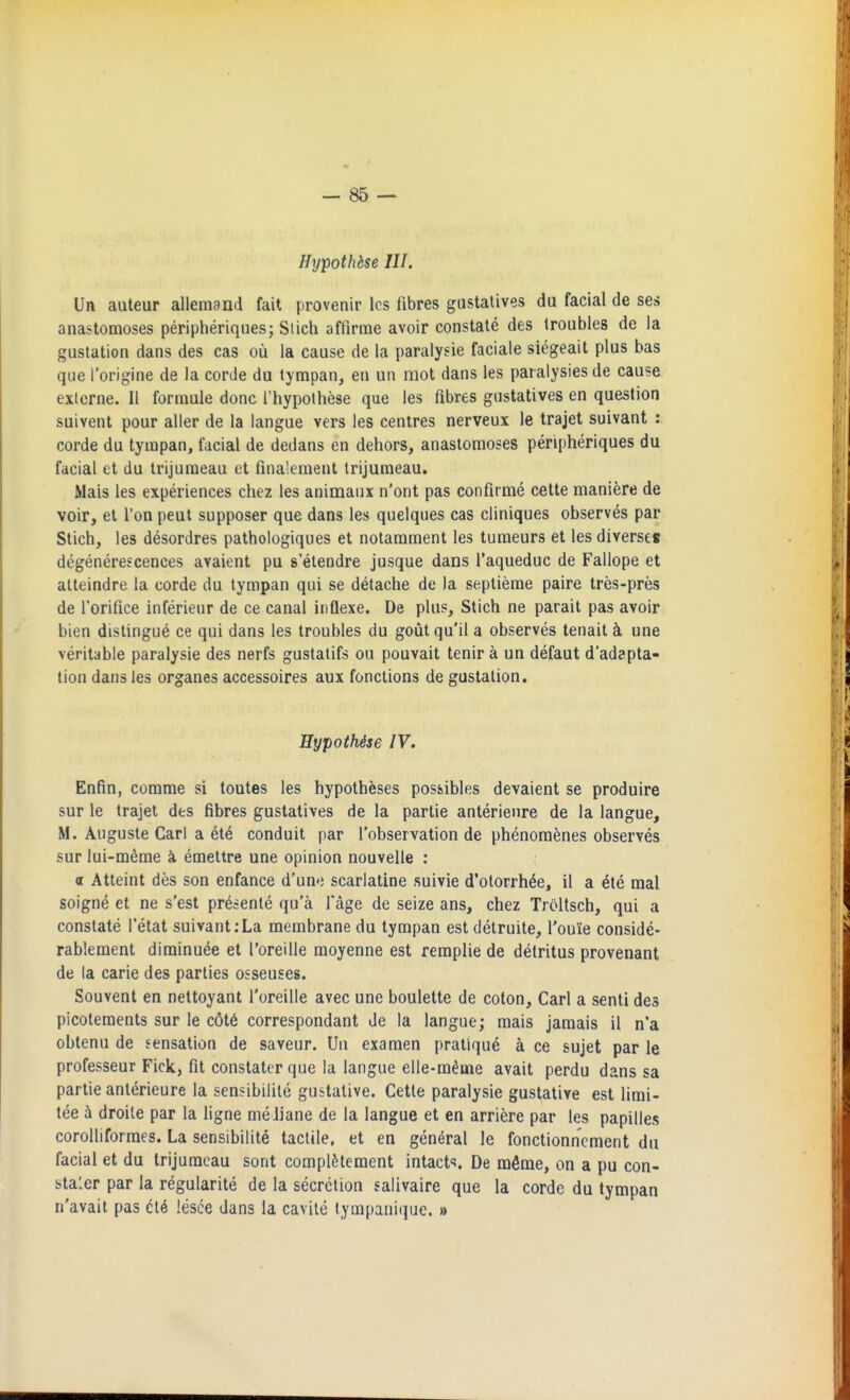 Hypothbse III. Un auteur allemand fait provenir Ics fibres gastalives du facial de ses anastomoses peripheriques; Stich affirme avoir constate des troubles de la gustation dans des cas ou la cause de la paralysie faciale siegeait plus bas que I'origine de la corde du tyrapan, en un mot dans les paralysies de cause exlcrne. II formule done I'hypolhese que les fibres gustatives en question suivent pour alier de la langue vers les centres nerveux le trajet suivant : corde du tympan, facial de dedans en dehors, anastomoses peripheriques du facial et du trijuraeau et fina'.ement trijuraeau. Mais les experiences chez les animaux n'ont pas confirme cette maniere de voir, et Ton pent supposer que dans les quelques cas cliniques observes par Stich, les desordres pathologiques et notarament les tumeurs et les diverse* degenerescences avaient pu s'eteodre jusque dans I'aqueduc de Fallope et alteindre la corde du tympan qui se detache de la septierae paire tres-pres de rorifice inferieur de ce canal inflexe. De plus, Stich ne parait pas avoir bien distingue ce qui dans les troubles du goiit qu'il a observes tenait k una veritable paralysie des nerfs gustatifs on pouvait tenir a un defaut d'adapta- tion dans les organes accessoires aux fonctions de gustation. Eypoihise IV. Enfin, comme si toutes les hypotheses possibles devaient se produire sur le trajet des fibres gustatives de la partie anterienre de la langue, M. Auguste Carl a et6 conduit par I'observation de phenora^nes observes sur lui-meme k emettre une opinion nouvelle ; a Atteint des son enfance d'une scarlatine suivie d'otorrh^e, 11 a 6te mal soigne et ne s'est pr^sente qu a I'age de seize ans, chez Troltsch, qui a constate I'etat suivant;La membrane du tympan est detruite, I'ouie conside- rablement dirainu^e et I'oreille moyenne est remplie de detritus provenant de la carie des parties osseuses. Souvent en nettoyant I'oreille avec une boulette de coton, Carl a senti des picotements sur le c6t6 correspondant de la langue; mais jamais il n'a obtenu de sensation de saveur. Un examen pratique a ce sujet par le professeur Fick, fit constater que la langue elle-m^me avail perdu dans sa partie anterieure la sensibilile gustative. Cette paralysie gustative est lirai- tee h droile par la ligne meliane de la langue et en arriere par les papilles coroUiforraes. La sensibilite tactile, et en general le fonctionnement du facial et du trijuraeau sotit complMement intacts. De mfime, on a pu con- sta'.er par la regularite de la secretion salivaire que la corde du tympan n'avait pas cl6 lesee dans la cavile lympanique. »