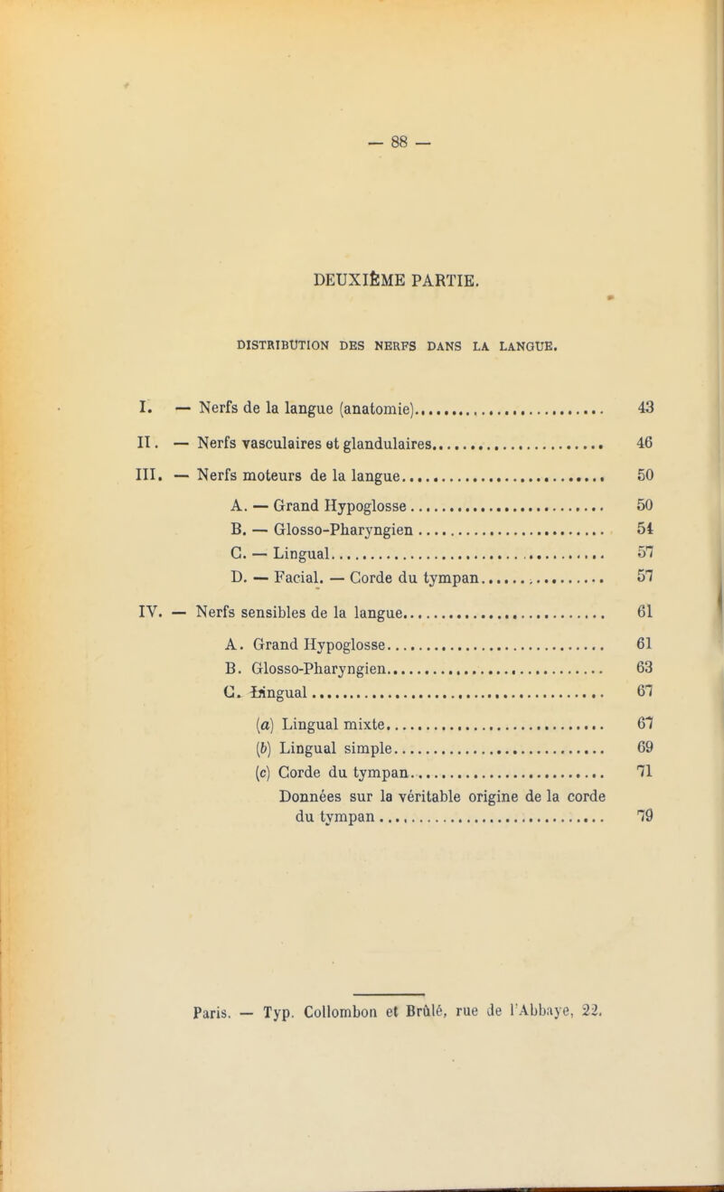 DEUXifeME PARTIE. DISTRIBUTION DES NERFS DANS LA LANGUE, I'. — Nerfs de la langue (anatomie) 43 II. — Nerfs vasculaires et glandulaires 46 III. — Nerfs moteurs de la langue 50 A. — Grand Hypoglosse 50 B. — Glosso-Pharyngien 54 C —Lingual 57 D. — Facial. — Corde du tympan , 57 IV. — Nerfs sensibles de la langue 61 A. Grand Hypoglosse 61 B. Glosso-Pharyngien 63 C. ijingual 61 (a) Lingual mixte 67 (b) Lingual simple 69 (c) Corde du tympan 71 Donnees sur la veritable origine de la corde du tympan 79 Paris. — Typ. Collombon et Brai6, rue de TAbbaye, 22.