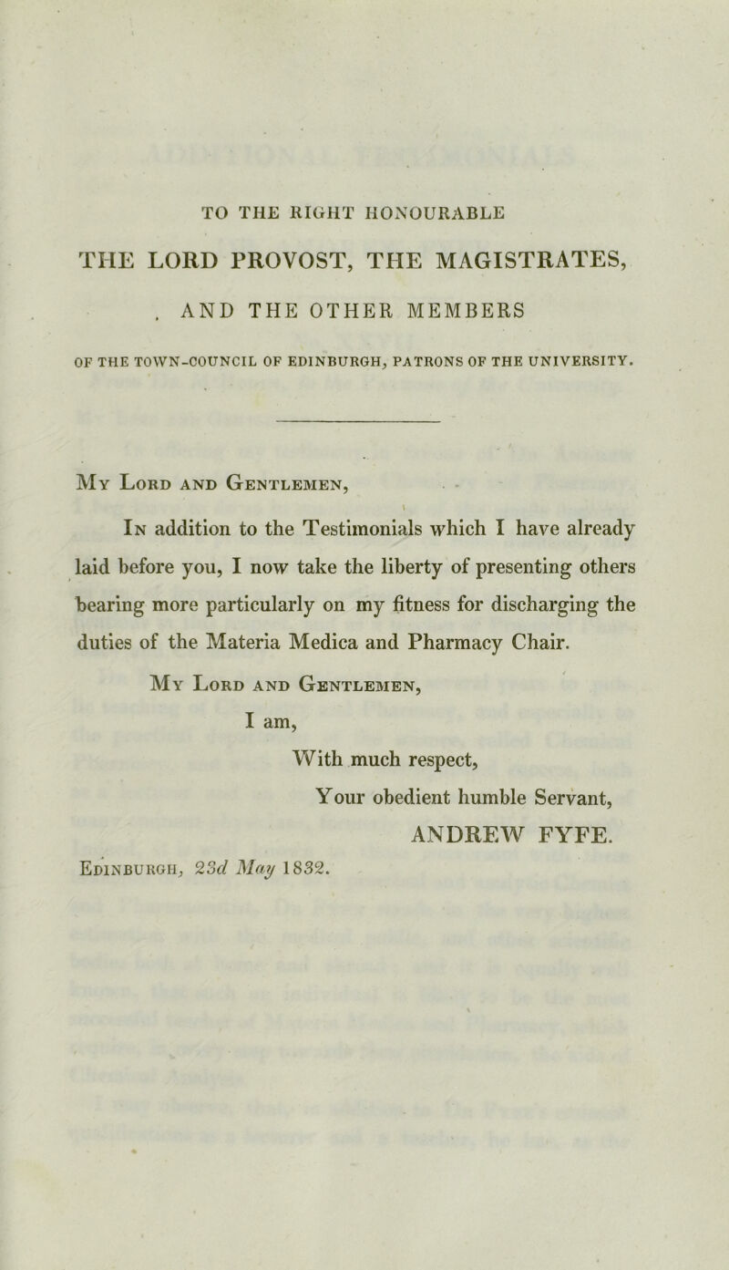 TO THE RIGHT HONOURABLE THE LORD PROVOST, THE MAGISTRATES, . AND THE OTHER MEMBERS OF THE TOWN-COUNCIL OF EDINBURGH, PATRONS OF THE UNIVERSITY. My Lord and Gentlemen, In addition to the Testimonials which I have already laid before you, I now take the liberty of presenting others bearing more particularly on my fitness for discharging the duties of the Materia Medica and Pharmacy Chair. My Lord and Gentlemen, I am, VV’ith much respect, Your obedient humble Servant, ANDREW FYFE. Edinburgh, 9,2>d May 1832.