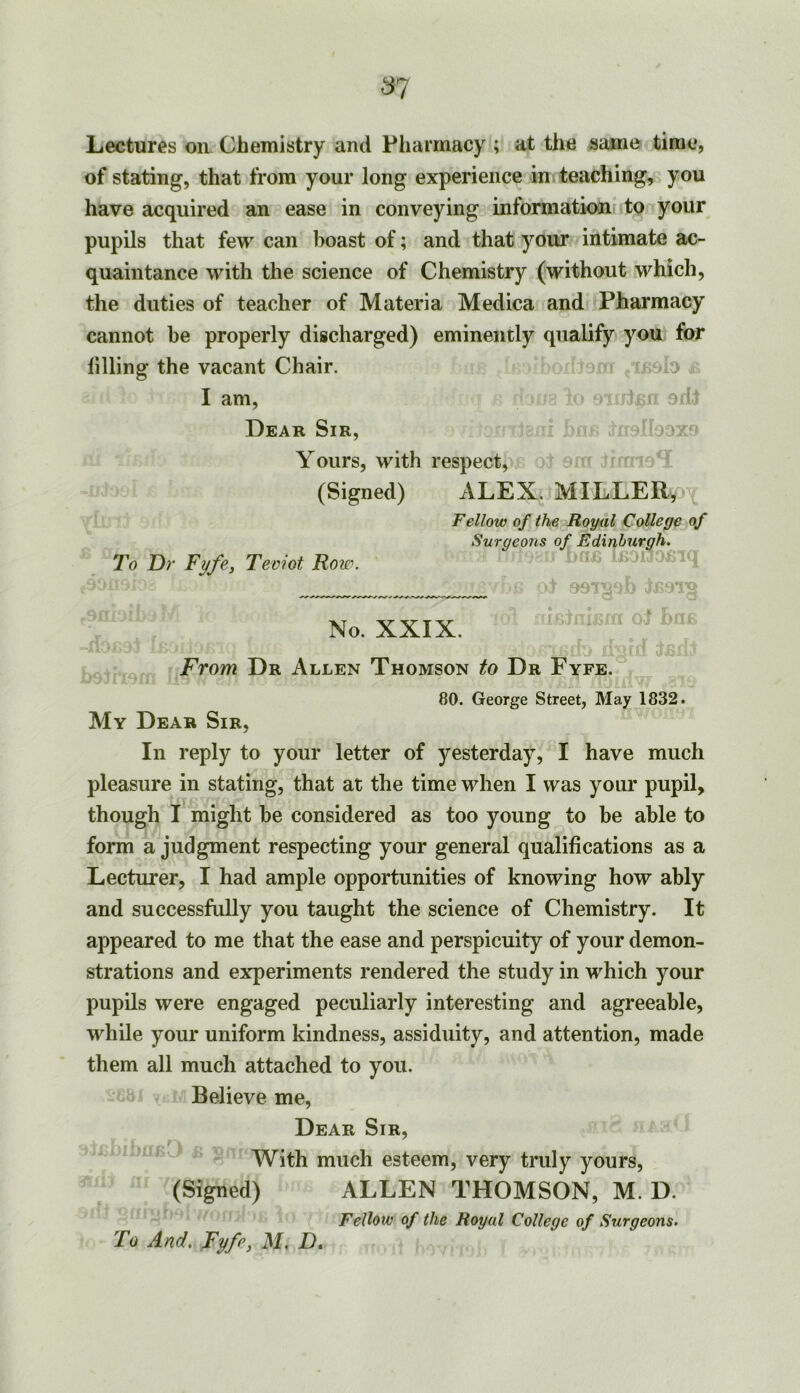 Lectures on Chemistry and Pharmacy ; at the same time, of stating, that from your long experience in teaching, you have acquired an ease in conveying information to your pupils that few can boast of; and that your intimate ac- quaintance with the science of Chemistry (without which, the duties of teacher of Materia Medica and Pharmacy cannot be properly discharged) eminently qualify you for lining the vacant Chair. a I am, / 9jp Dear Sir, Yours, with respect, (Signed) ALEX. MILLER, Fellow of the Royal College of To Dr Tyfe-y Teviot Row. X Snrgeo7is of Edinburgh. J5 fiOl No. XXIX. UBIfC OJ hil: From Dr Allen Thomson to Dr Fyfe. 80. George Street, May 1832. My Dear Sir, In reply to your letter of yesterday, I have much pleasure in stating, that at the time when I was your pupil, though I might be considered as too young to be able to form a judgment respecting your general qualifications as a Lecturer, I had ample opportunities of knowing how ably and successfully you taught the science of Chemistry. It appeared to me that the ease and perspicuity of your demon- strations and experiments rendered the study in which your pupils were engaged peculiarly interesting and agreeable, while your uniform kindness, assiduity, and attention, made them all much attached to you. Believe me. Dear Sir, With much esteem, very truly yours, (Signed) ALLEN THOMSON, M. D. Fellow of the Royal College of Surgeons. To And. Fyfpy M, D.