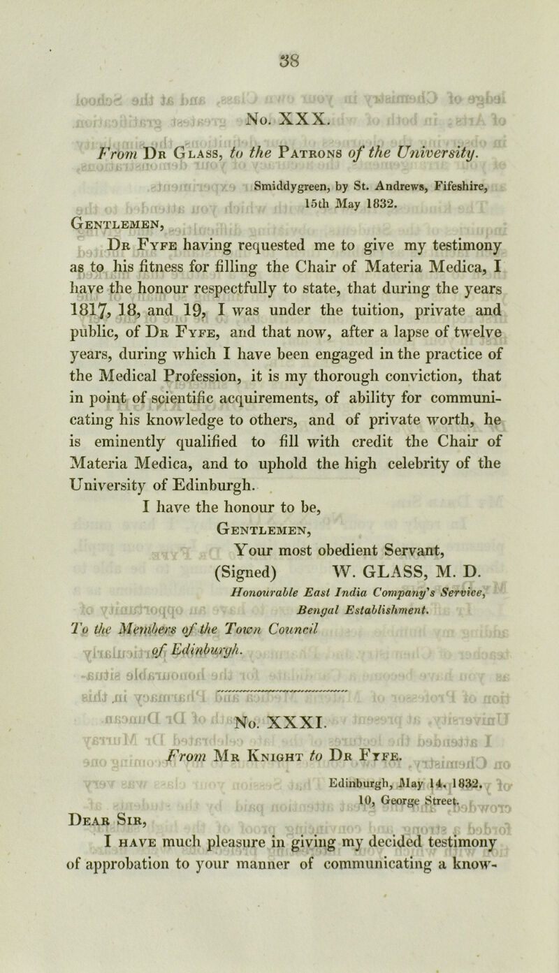 No. XXX. From Dr G LASS, t(f the Patrons of the University. Smiddygreen, by St. Andrews, Fifeshire, 15th May 1832. Gentlemen, Dr Fyfe having requested me to give my testimony as to his fitness for filling the Chair of Materia Medica, I have the honour respectfully to state, that during the years 1817, 18, and 19, I was under the tuition, private and public, of Dr Fyfe, and that now, after a lapse of twelve years, during which I have been engaged in the practice of the Medical Profession, it is my thorough conviction, that in point of scientific acquirements, of ability for communi- cating his knowledge to others, and of private worth, he is eminently qualified to fill with credit the Chair of Materia Medica, and to uphold the high celebrity of the University of Edinburgh. I have the honour to be, Gentlemen, Your most obedient Servant, (Signed) W. GLASS, M. D. Honourable East India Com'pany’s Service^ Bengal Establishment. To the Members of the Town Council of Edinburyh. oh .. ..t No. XXXI. From Mr Knight to Dr Ftfe. Edinburgh, May 14. 1832. 10, George Street. Dear Sir, I HAVE much pleasure in giving my decided testimony of approbation to your manner of communicating a know-