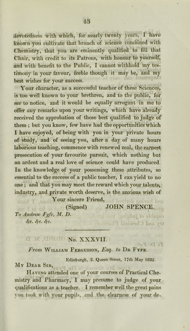 devotedness with which, for nearly tM''enty years, I have known you cultivate that branch of science combined with Chemistry, that you are eminently qualified to fill that Chaii*, with credit to its Patrons, with honour to yourself, and uuth benefit to the Public, I cannot withhold my tes- timony in your favour, feeble though it may be, and my best wishes for your success. Your character, as a successful teacher of these Sciences, is too well known to your brethren, and to the public, for me io notice, and it would be equally arrogant in me to offer any remarks upon your writings, which have already received the approbation of those best qualified to judge of them ; but you know, few have had the opportunities which I have enjoyed, of being with you in your private hours of study, and of seeing you, after a day of many houi*s laborious teaching, commence with renewed zeal, the earnest prosecution of your favourite pursuit, which nothing but an ardent and a real love of science could have produced. In the knowledge of your possessing these attributes, so essential to the success of a public teacher, I can yield to no one; and that you may meet the reward which your talents, industry, and private worth deserve, is the anxious wish of Your sincere Friend, (Signed) JOHN SPENCE. To Andrew Fyfe, M. D. SfC. c^T. No. XXXVII. From William Fergusson, Esq. to Dr Fyfe. Edinburgh, 2. Queen Street, 17th May 1832. My Dear Sir, Having attended one of your courses of Practical Che- mistry and Pharmacy, I may presume to judge of your qualifications as a teacher. I remember well the great pains you took with your pupils, and the clearness of your do-
