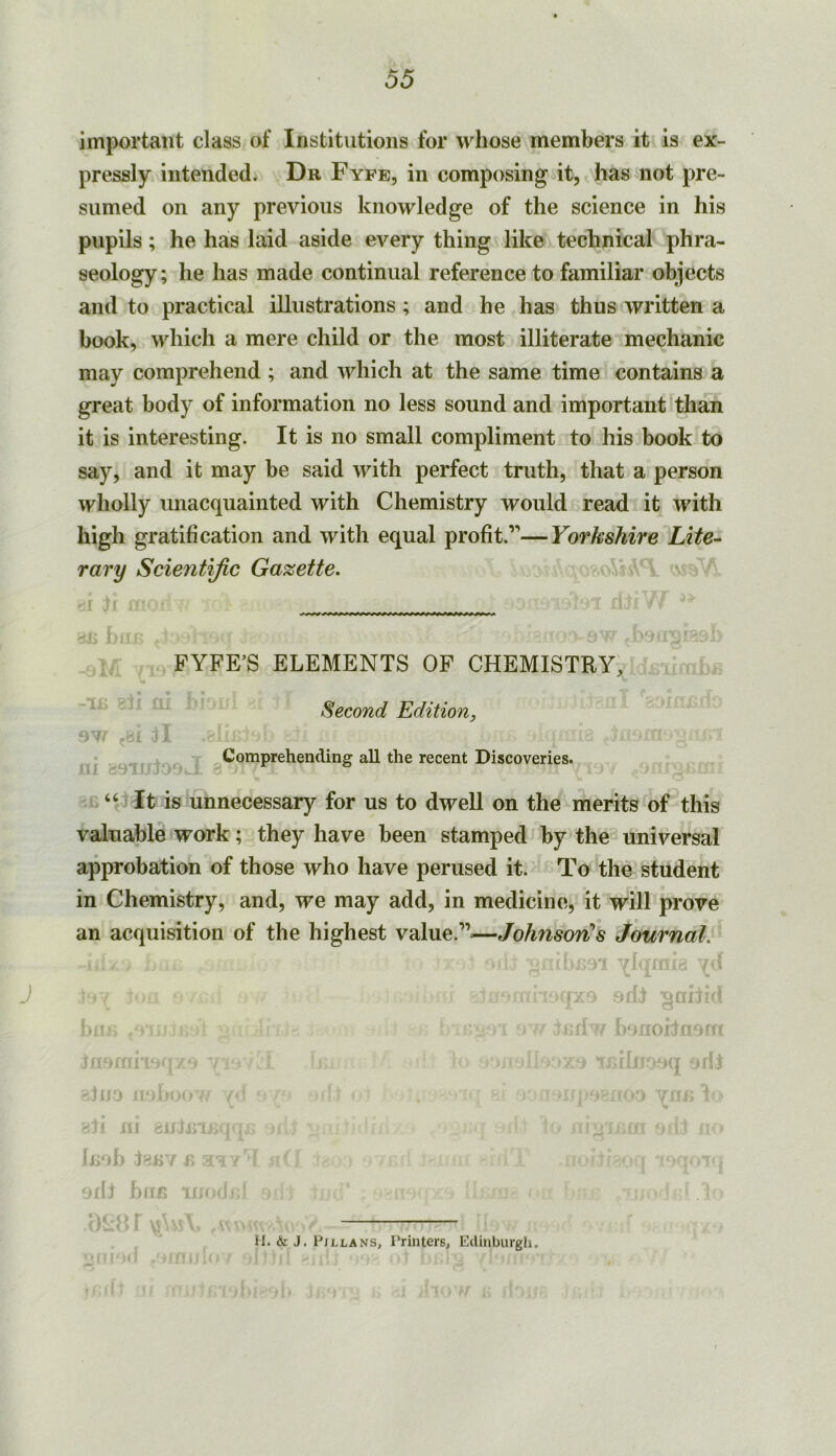 J important class of Institutions for whose members it is ex- pressly intended. Dr Fyfe, in composing it, ^ has not pre- sumed on any previous knowledge of the science in his pupils; he has laid aside every thing like technical phra- seology; he has made continual reference to familiar objects and to practical illustrations ; and he has thus written a book, which a mere child or the most illiterate mechanic may comprehend ; and which at the same time contains a great body of information no less sound and important than it is interesting. It is no small compliment to his book to say, and it may he said with perfect truth, that a person wholly unacquainted with Chemistry would read it with high gratification and with equal profit.”—Yorkshire Lite-- rary Scientific Gazette. ,1 y. . ' ? a' - j ,.FYFE’S ELEMENTS OF CHEMISTRY, Second Edition, Comprehending all the recent Discoveries. 811 Qi. ? 9W (BI tl m caiujoav-i 3 '.t: It is unnecessary for us to dwell on the merits of this valuable work; they have been stamped by the universal approbation of those who have perused it. To the student in Chemistry, and, we may add, in medicinti, it will prove an acquisition of the highest value.”—Johnson^s Journal.' -^Iqiiiia ; ' fpca adf ^ahrd ■ uidw hanoHnem rza Tfiilnoaq ariJ ■ ■ ■ ■ ’*■; i 10 ’ •' . k ' iro ‘1 J- r ir- ^ bII r.i (sc ! . Inoh ienv n ^ aril huB ino«it;' iaa. H. & J. P/llans, Printers, Edinburgh. ^:S1 ti . ! ;i ; ■ i'Hff'*''