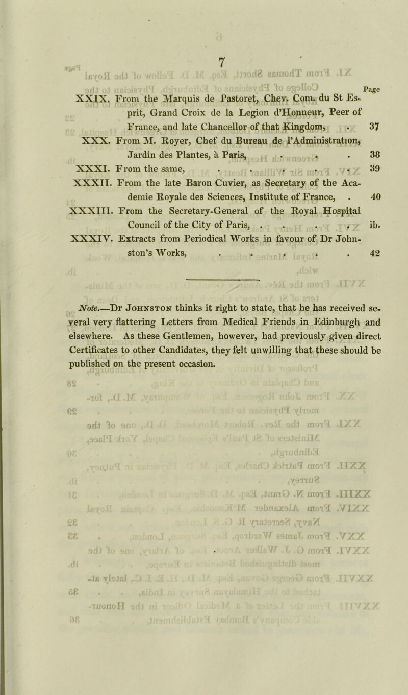 lijvOvfl 3ili lo wcH !• 4 • 4 8Bmorll moil ili? Page XXIX. From the Marquis de Pastoret, Chev. Com. du St Es- prit, Grand Croix de la Legion d’Honneur, Peer of Franee, and late Chancellor of that Kingdom, . 37 XXX. From M. Royer, Chef du Bureau de l’Administration, Jardin des Plantes, a Paris, . . . 38 XXXI. From the same, . . . . .39 XXXII. From the late Baron Cuvier, as Secretary of the Aca- demie Royale des Sciences, Institute of France, . 40 XXXIII. From the Secretary-General of the Royal Hospital Council of the City of Paris, . . . ib. XXXIV. Extracts from Periodical Works in favour of Dr John- ston’s Works, . ... . .42 Note Dr Johnston thinks it right to state, that he has received se- veral very flattering Letters from Medical Friends in Edinburgh and elsewhere. As these Gentlemen, however, had previously given direct Certificates to other Candidates, they felt unwilling that these should be published on the present occasion. es sdi 1 .9 OX -Jfi ^IsJxjJ of) . . -iwonoll l jT.j. / iiniM ri%rudnih:i uO L.ohjJ moil .IIXX . tY911«8 i .VL moil .IIIXX tybosxsIA moil .V1XX . ^ibJ9io98 ibisW eemal. moil .VAX 1 .O moil .I/X/ (80 fit D> moil .IIVXX !YX7