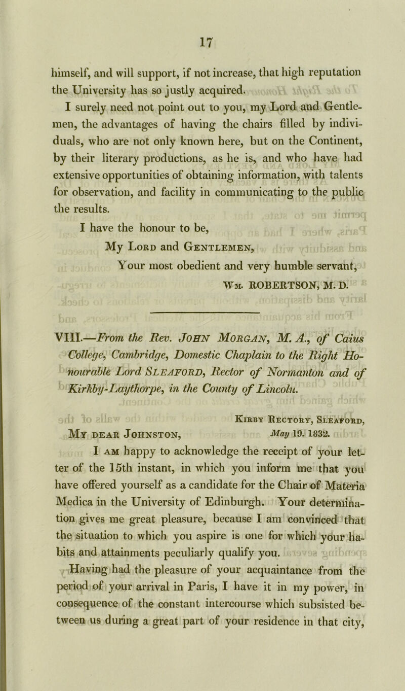 himself, and will support, if not increase, that high reputation the University has so justly acquired. I surely need not point out to you, my Lord and Gentle- men, the advantages of having the chairs filled by indivi- duals, who are not only known here, but on the Continent, by their literary productions, as he is, and who have had extensive opportunities of obtaining information, with talents for observation, and facility in communicating to the public the results. I have the honour to be, My Lord and Gentlemen, Your most obedient and very humble servant, Wm. ROBERTSON, M. D. VIII.—From the Rev. John Morgan, M. A., of Cains College, Cambridge, Domestic Chaplain to the Right Ho- nourable Ford Sleaford, Rector of Normanton and of Kirkby-Laythorpe, in the County of Lincoln. Kirby Rectory, Sleaford, My dear Johnston, nlay 19.1832. I am happy to acknowledge the receipt of your let- ter of the 15th instant, in which you inform me that you have offered yourself as a candidate for the Chair of Materia Medica in the University of Edinburgh. Your determina- tion gives me great pleasure, because I am convinced that the situation to which you aspire is one for which your ha- bits and attainments peculiarly qualify you. Having had the pleasure of your acquaintance from the period of your arrival in Paris, I have it in my power, in consequence of the constant intercourse which subsisted be- tween us during a great part of your residence in that city,