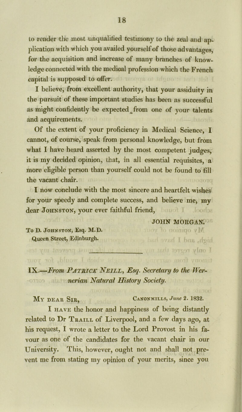 to render the most unqualified testimony to the zeal and ap- plication with which you availed yourself of those advantages, for the acquisition and increase of many branches of know- ledge connected with the medical profession which the French capital is supposed to offer. I believe, from excellent authority, that your assiduity in the pursuit of these important studies has been as successful as might confidently be expected^from one of your talents and acquirements. Of the extent of your proficiency in Medical Science, I cannot, of course, speak from personal knowledge, but from what I have heard asserted by the most competent judges, it is my decided opinion, that, in all essential requisites, a more eligible person than yourself could not be found to fill the vacant chair. I now conclude with the most sincere and heartfelt wishes for your speedy and complete success, and believe me, my dear Johnston, your ever faithful friend, JOHN MORGAN. To D. Johnston, Esq. M.D. Queen Street, Edinburgh. IX,—From Patrick Neill, Esq. Secretary to the Wer- nerian Natural History Society. My DEAR SlR, CaNONmtlls, June 2. 1832. I have the honor and happiness of being distantly related to Dr Traill of Liverpool, and a few days ago, at his request, I wrote a letter to the Lord Provost in his fa- vour as one of the candidates for the vacant chair in our University. This, however, ought not and shall not pre- vent me from stating my opinion of your merits, since you