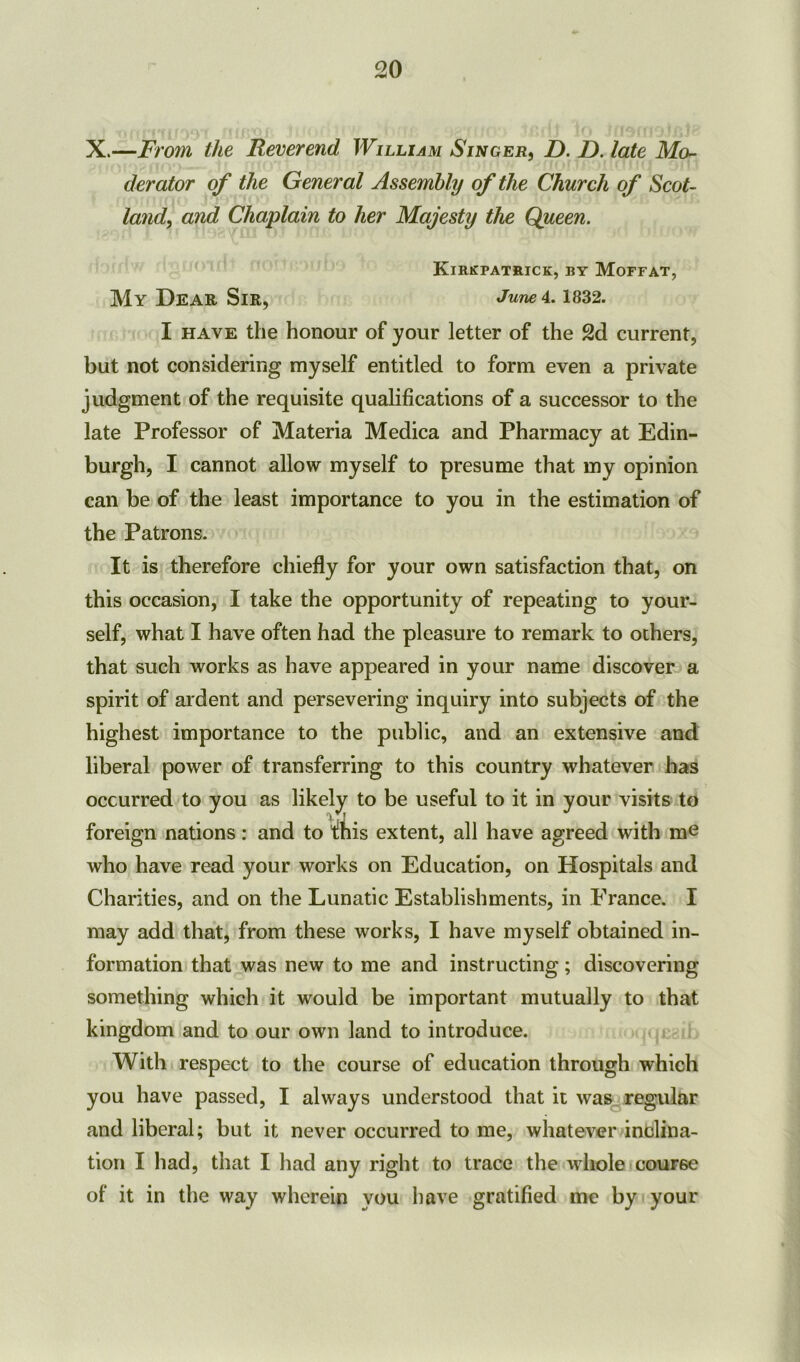 X.—jFrom the Reverend William Singer, D. D. late Mo- derator of the General Assembly of the Church of Scot- land, and Chaplain to her Majesty the Queen. Kirkpatrick, ry Moffat, My Dear Sir, June 4.1832. I have the honour of your letter of the 2d current, but not considering myself entitled to form even a private judgment of the requisite qualifications of a successor to the late Professor of Materia Medica and Pharmacy at Edin- burgh, I cannot allow myself to presume that my opinion can be of the least importance to you in the estimation of the Patrons. It is therefore chiefly for your own satisfaction that, on this occasion, I take the opportunity of repeating to your- self, what I have often had the pleasure to remark to others, that such works as have appeared in your name discover a spirit of ardent and persevering inquiry into subjects of the highest importance to the public, and an extensive and liberal power of transferring to this country whatever has occurred to you as likely to be useful to it in your visits to foreign nations: and to this extent, all have agreed with ra^ who have read your works on Education, on Hospitals and Charities, and on the Lunatic Establishments, in France. I may add that, from these works, I have myself obtained in- formation that was new to me and instructing; discovering something which it would be important mutually to that kingdom and to our own land to introduce. With respect to the course of education through which you have passed, I always understood that it was regular and liberal; but it never occurred to me, whatever inclina- tion I had, that I had any right to trace the whole course of it in the way wherein you have gratified me by your