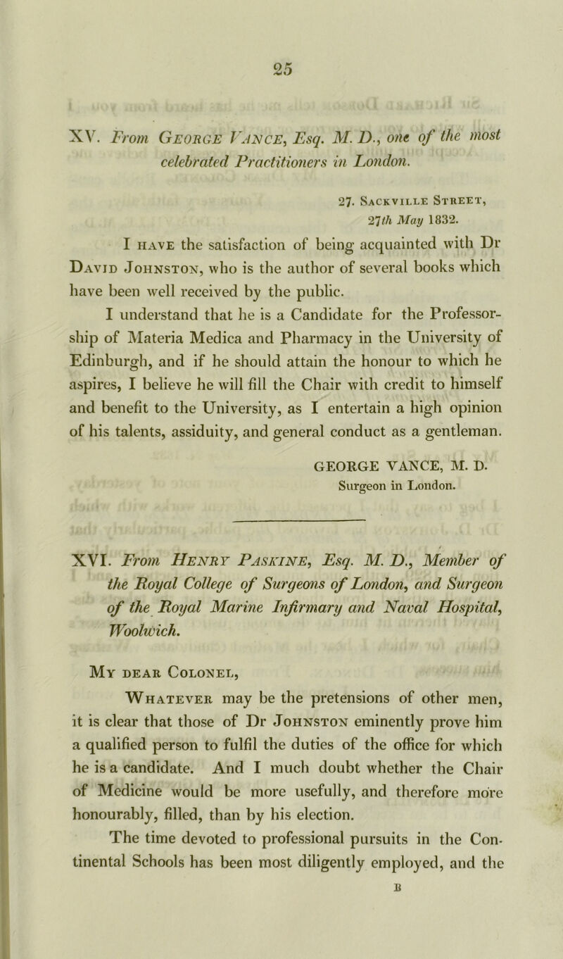 XV. From George Vance, Esq. M. D., one of the most celebrated Practitioners in London. 27- Sackville Street, 27th May 1832. I have the satisfaction of being acquainted with Dr David Johnston, who is the author of several books which have been well received by the public. I understand that he is a Candidate for the Professor- ship of Materia Medica and Pharmacy in the University of Edinburgh, and if he should attain the honour to which he aspires, I believe he will fill the Chair with credit to himself and benefit to the University, as I entertain a high opinion of his talents, assiduity, and general conduct as a gentleman. GEORGE VANCE, M. D. Surgeon in London. XVI. From Henry Pa seine, Esq. M. D., Member of the Royal College of Surgeons of London, and Surgeon of the Royal Marine Infirmary and Naval Hospital, Woolwich. My dear Colonel, Whatever may be the pretensions of other men, it is clear that those of Dr Johnston eminently prove him a qualified person to fulfil the duties of the office for which he is a candidate. And I much doubt whether the Chair of Medicine would be more usefully, and therefore more honourably, filled, than by his election. The time devoted to professional pursuits in the Con- tinental Schools has been most diligently employed, and the