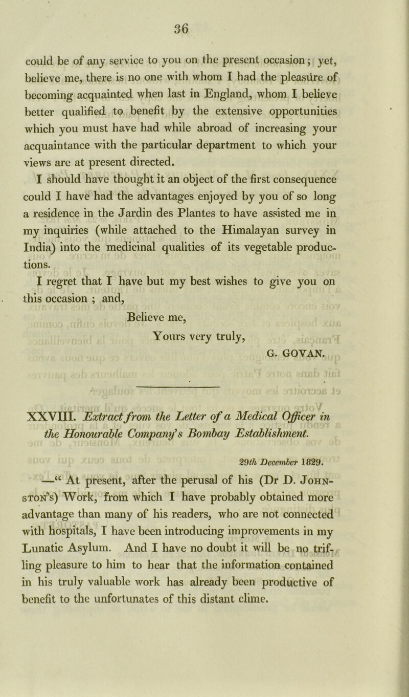 could be of any service to you on the present occasion; yet, believe me, there is no one with whom I had the pleasure of becoming acquainted when last in England, whom I believe better qualified to benefit by the extensive opportunities which you must have had while abroad of increasing your acquaintance with the particular department to which your views are at present directed. I should have thought it an object of the first consequence could I have had the advantages enjoyed by you of so long a residence in the Jardin des Plantes to have assisted me in my inquiries (while attached to the Himalayan survey in India) into the medicinal qualities of its vegetable produc- tions. I regret that I have but my best wishes to give you on this occasion ; and, Believe me, Yours very truly, G. GOYAN. XXVIII. Extract from the Letter of a Medical Officer in the Honourable Company's Bombay Establishment. 29tli December 1829. —“ At present, after the perusal of his (Dr D. John- ston’s) Work, from which I have probably obtained more advantage than many of his readers, who are not connected with hospitals, I have been introducing improvements in my Lunatic Asylum. And I have no doubt it will be no trif- ling pleasure to him to hear that the information contained in his truly valuable work has already been productive of benefit to the unfortunates of this distant clime.
