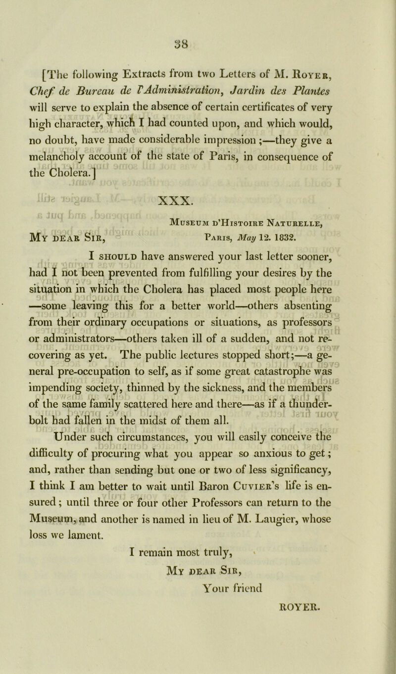 [T! le following Extracts from two Letters of M. Royer, Chef de Bureau de VAdministration, Jardin des Plantes will serve to explain the absence of certain certificates of very high character, which I had counted upon, and which would, no doubt, have made considerable impression ;—they give a melancholy account of the state of Paris, in consequence of the Cholera.] ^ XXX. Museum d’Histoire Naturelle, My DEAR Sir, Paris, May 12. 1832. I should have answered your last letter sooner, had I not been prevented from fulfilling your desires by the situation in which the Cholera has placed most people here —some leaving this for a better world—others absenting from their ordinary occupations or situations, as professors or administrators—others taken ill of a sudden, and not re- covering as yet. The public lectures stopped short;—a ge- neral pre-occupation to self, as if some great catastrophe was impending society, thinned by the sickness, and the members of the same family scattered here and there—as if a thunder- bolt had fallen in the midst of them all. Under such circumstances, you will easily conceive the difficulty of procuring what you appear so anxious to get; and, rather than sending but one or two of less significancy, I think I am better to wait until Baron Cuvier’s life is en- sured ; until three or four other Professors can return to the Museum, and another is named in lieu of M. Laugier, whose loss vve lament. I remain most truly, My dear Sir, Your friend