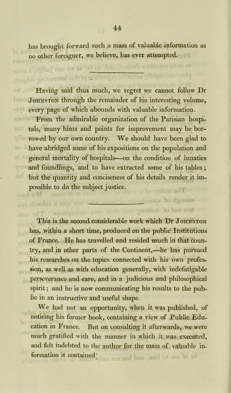 has brought forward such a mass of valuable information as no other foreigner, we believe, has ever attempted. Having said thus much, we regret we cannot follow Dr Johnston through the remainder of his interesting volume, every page of which abounds with valuable information. From the admirable organization of the Parisian hospi- tals, many hints and points for improvement may be bor- rowed by our own country. We should have been glad to have abridged some of his expositions on the population and general mortality of hospitals-—on the condition of lunatics and foundlings, and to have extracted some of his tables; but the quantity and conciseness of his details render it im- possible to do the subject justice. This is the second considerable work which Dr Johnston has, within a short time, produced on the public Institutions of France. He has travelled and resided much in that coun- try, and in other parts of the Continent,—he has pursued his researches on the topics connected with his own profes- sion, as well as with education generally, with indefatigable perseverance and care, and in a judicious and philosophical spirit; and he is now communicating his results to the pub- lic in an instructive and useful shape. We had not an opportunity, when it was published, of noticing his former book, containing a view of Public Edu- cation in France. But on consulting it afterwards, we were much gratified with the manner in which it was executed, and felt indebted to the author for the mass of valuable in- formation it contained1 rtf