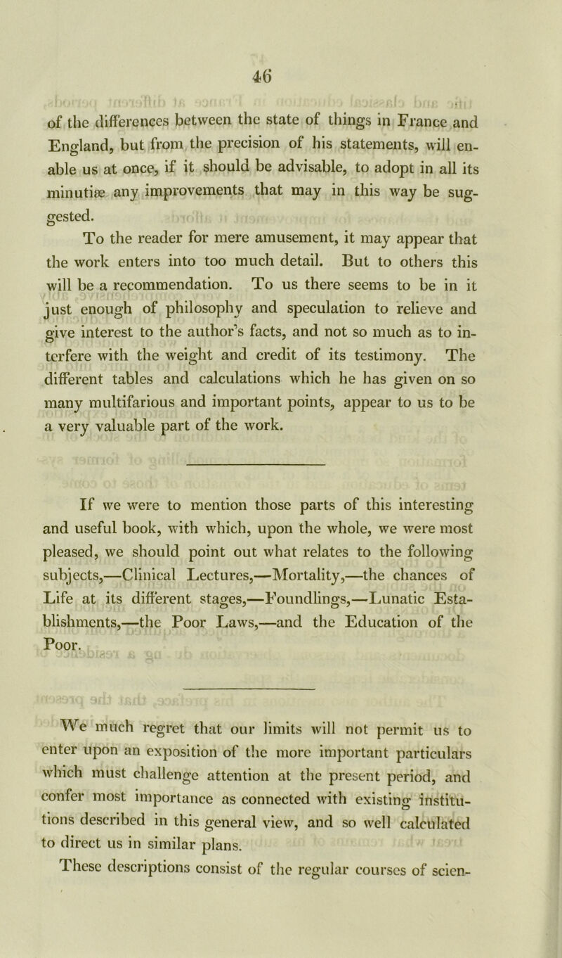 of the differences between the state of things in France and England, but from the precision of his statements, will en- able us at once, if it should be advisable, to adopt in all its minutiae any improvements that may in this way be sug- gested. To the reader for mere amusement, it may appear that the work enters into too much detail. But to others this will be a recommendation. To us there seems to be in it just enough of philosophy and speculation to relieve and give interest to the author’s facts, and not so much as to in- terfere with the weight and credit of its testimony. The different tables and calculations which he has given on so many multifarious and important points, appear to us to be a very valuable part of the work. If we were to mention those parts of this interesting and useful book, with which, upon the whole, we were most pleased, we should point out what relates to the following subjects,—Clinical Lectures,—Mortality,—the chances of Life at its different stages,—Foundlings,—Lunatic Esta- blishments,—the Poor Laws,—and the Education of the Poor. u 3juol)ias'A qo jJh * . . We much regret that our limits will not permit us to enter upon an exposition of the more important particulars which must challenge attention at the present period, and confer most importance as connected with existing institu- tions described in this general view, and so well calculated to direct us in similar plans. These descriptions consist of the regular courses of scien-