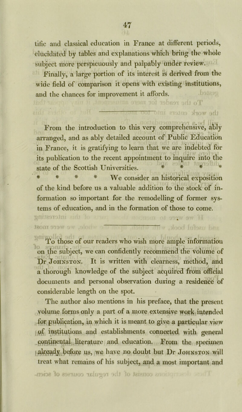 tiiic and classical education in France at different periods, elucidated by tables and explanations which bring the whole subject more perspicuously and palpably under review. Finally, a large portion of its interest is derived from the wide field of comparison it opens with existing institutions, and the chances for improvement it affords. From the introduction to this very comprehensive, ably arranged, and as ably detailed account of Public Education in France, it is gratifying to learn that we are indebted for its publication to the recent appointment to inquire into the state of the Scottish Universities. * * * * * * * * We consider an historical exposition of the kind before us a valuable addition to the stock of in- formation so important for the remodelling of former sys- tems of education, and in the formation of those to come. To those of our readers who wish more ample information on the subject, we can confidently recommend the volume of Dr Johnston. It is written with clearness, method, and a thorough knowledge of the subject acquired from official documents and personal observation during a residence of considerable length on the spot. The author also mentions in his preface, that the present volume forms only a part of a more extensive work intended for publication, in which it is meant to give a particular view of institutions and establishments connected with general continental literature and education. From the specimen already before us, we have no doubt but Dr Johnston will treat what remains of his subject, and a most important and -floiag io 89£TJi»oa ujluiioi oiij io igianoo ^