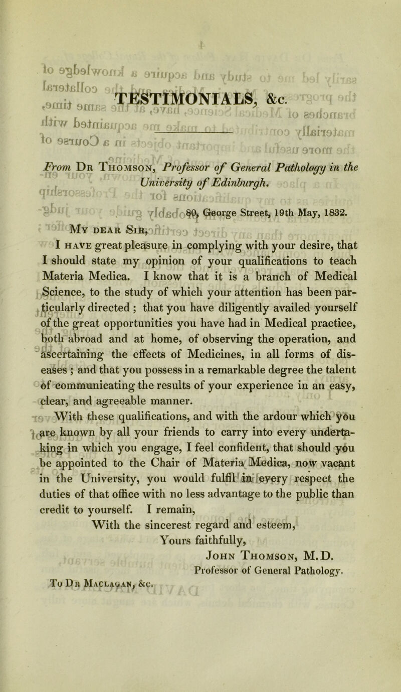 TESTIMONIALS, &c. to s^Lsfwof IjmJjsIIoO 9j t9fIIli 9HTE8 9X1J JJS t9yf*,iJ rllxw Jb 9 JnLs jup dxj om rJs: fo 98iuo3 js nr 8^99rcfo in QffI ,-v jk From Dr Thomson, Professor of General Pathology in the University of Edinburgh. • *• f ‘ -) Toi BnoiteoHrfctt' ri rnc c i r io aerlonx o vllmejj Va >au 910 ffT $ firriR’Ti 2fm /f(ir 80, George Street, 19th May, 1832. My dear Sir, I have great pleasure in complying with your desire, that I should state my opinion of your qualifications to teach Materia Medica. I know that it is a branch of Medical Science, to the study of which your attention has been par- ticularly directed ; that you have diligently availed yourself of the great opportunities you have had in Medical practice, both abroad and at home, of observing the operation, and ascertaining the effects of Medicines, in all forms of dis- eases ; and that you possess in a remarkable degree the talent of communicating the results of your experience in an easy, clear, and agreeable manner. With these qualifications, and with the ardour which you are known by all your friends to carry into every underta- king in which you engage, I feel confident, that should you be appointed to the Chair of Materia Medica, now vacant in the University, you would fulfil in every respect the duties of that office with no less advantage to the public than credit to yourself. I remain, With the sincerest regard and esteem, Yours faithfully, John Thomson, M.D. Professor of General Pathology. To Du Maclauan, &e.