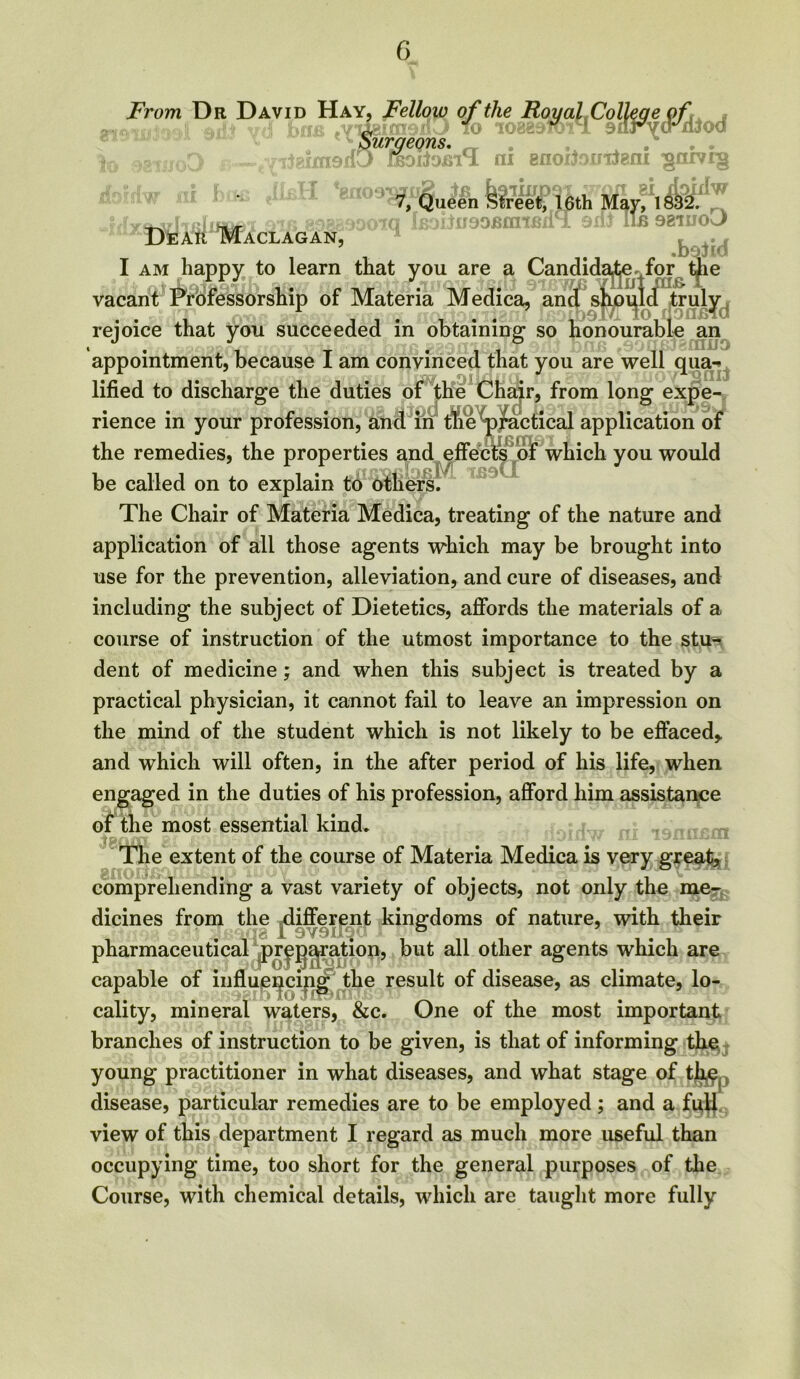 From Dr David Hay, Fellow of the Royal Colleye of Surgeons. DEAft Maclagan, ai enoitomteni gnivig 7, Queen Street, 16th May, 1832. tq lB0i)D99EiniRl{ i 9lii IlE 981110 J> .b9iid I am happy to learn that you are a Candidate for the vacant Professorship of Materia Medica, and should truly rejoice that you succeeded in obtaining: so honourable an appointment, because I am convinced that you are well qua- lified to discharge the duties of the Chair, from long expe- rience in your profession, and in1 t%e^)j^actical application of the remedies, the properties and effects of which you would be called on to explain to others. The Chair of Materia Medica, treating of the nature and application of all those agents which may be brought into use for the prevention, alleviation, and cure of diseases, and including the subject of Dietetics, affords the materials of a course of instruction of the utmost importance to the stu- dent of medicine; and when this subject is treated by a practical physician, it cannot fail to leave an impression on the mind of the student which is not likely to be effaced* and which will often, in the after period of his life, when engaged in the duties of his profession, afford him assistance of the most essential kind* The extent of the course of Materia Medica is very great* comprehending a vast variety of objects, not only the me-^ dicines from the different kingdoms of nature, with their 8 1 9V9Ii^' ° pharmaceutical ^pr^^ration, but all other agents which are capable of influencing the result of disease, as climate, lo- cality, mineral waters, &c. One of the most important branches of instruction to be given, is that of informing the, young practitioner in what diseases, and what stage of ther, disease, particular remedies are to be employed ; and a fuff view of this department I regard as much more useful than occupying time, too short for the general purposes of the Course, with chemical details, which are taught more fully