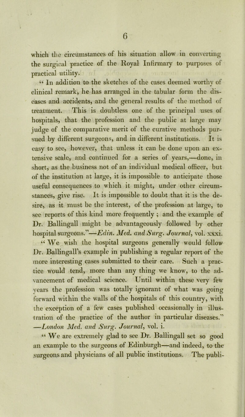 which the circumstances of his situation allow in converting the surgical practice of the Royal Infirmary to purposes of practical utility. “ In addition to the sketches of the cases deemed worthy of clinical remark, he has arranged in the tabular form the dis- eases and accidents, and the general results of the method of treatment. This is doubtless one of the principal uses of hospitals, that the profession and the public at large may judge of the comparative merit of the curative methods pur- sued by different surgeons, and in different institutions. It is easy to see, however, that unless it can be done upon an ex- tensive scale, and continued for a series of years,—done, in short, as the business not of an individual medical officer, but of the institution at large, it is impossible to anticipate those useful consequences to which it might, under other circum- stances, give rise. It is impossible to doubt that it is the de- sire, as it must be the interest, of the profession at large, to see reports of this kind more frequently ; and the example of Dr. Ballingall might be advantageously followed by other hospital surgeons.”—Edin. Med. and Surg. Journal, vol. xxxi. We wish the hospital surgeons generally would follow Dr. BallingalFs example in publishing a regular report of the more interesting cases submitted to their care. Such a prac- tice would tend, more than any thing we know, to the ad- vancement of medical science. Until within these very few years the profession was totally ignorant of what was going forward within the walls of the hospitals of this country, with the exception of a few cases published occasionally in illus- tration of the practice of the author in particular diseases.” —London Med. and S2i7'g. Journal, vol. i. “ We are extremely glad to see Dr. Ballingall set so good an example to the surgeons of Edinburgh—and indeed, to the surgeons and physicians of all public institutions. The publi-