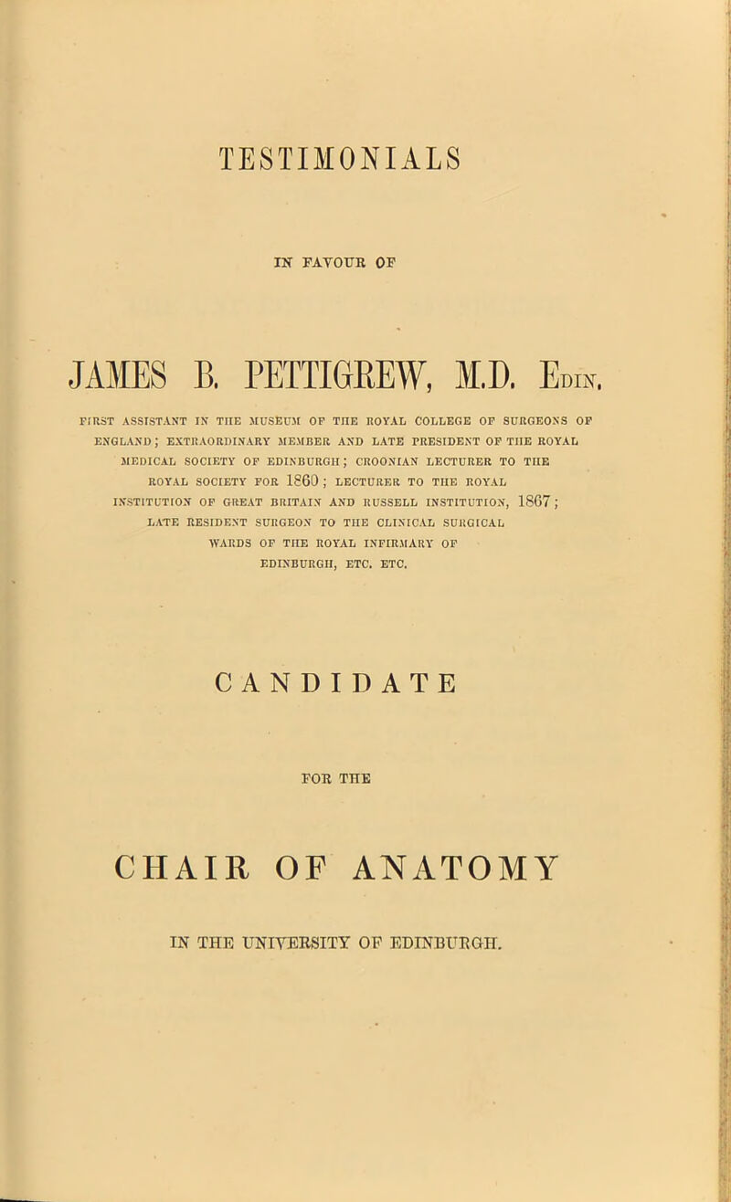 TESTIMONIALS IK FAYOUR OF JAMES B. PETTIGREW, M.D. Ennr. FIRST ASSISTANT IN TIIE MUSEUM OF TIIE ROYAL COLLEGE OF SURGEONS OF ENGLAND ; EXTRAORDINARY MEMBER AND LATE PRESIDENT OF TIIE ROYAL MEDICAL SOCIETY OF EDINBURGH; CROONIAN LECTURER TO TIIE ROYAL SOCIETY FOR I860 ; LECTURER TO TIIE ROYAL INSTITUTION OF GREAT BRITAIN AND RUSSELL INSTITUTION, 1867 J LATE RESIDENT SURGEON TO THE CLINICAL SURGICAL WARDS OF TIIE ROYAL INFIRMARY OF EDINBURGH, ETC. ETC. CANDIDATE FOR THE HAIR ANATOMY IN THE UNIVERSITY OF EDINBURGH.