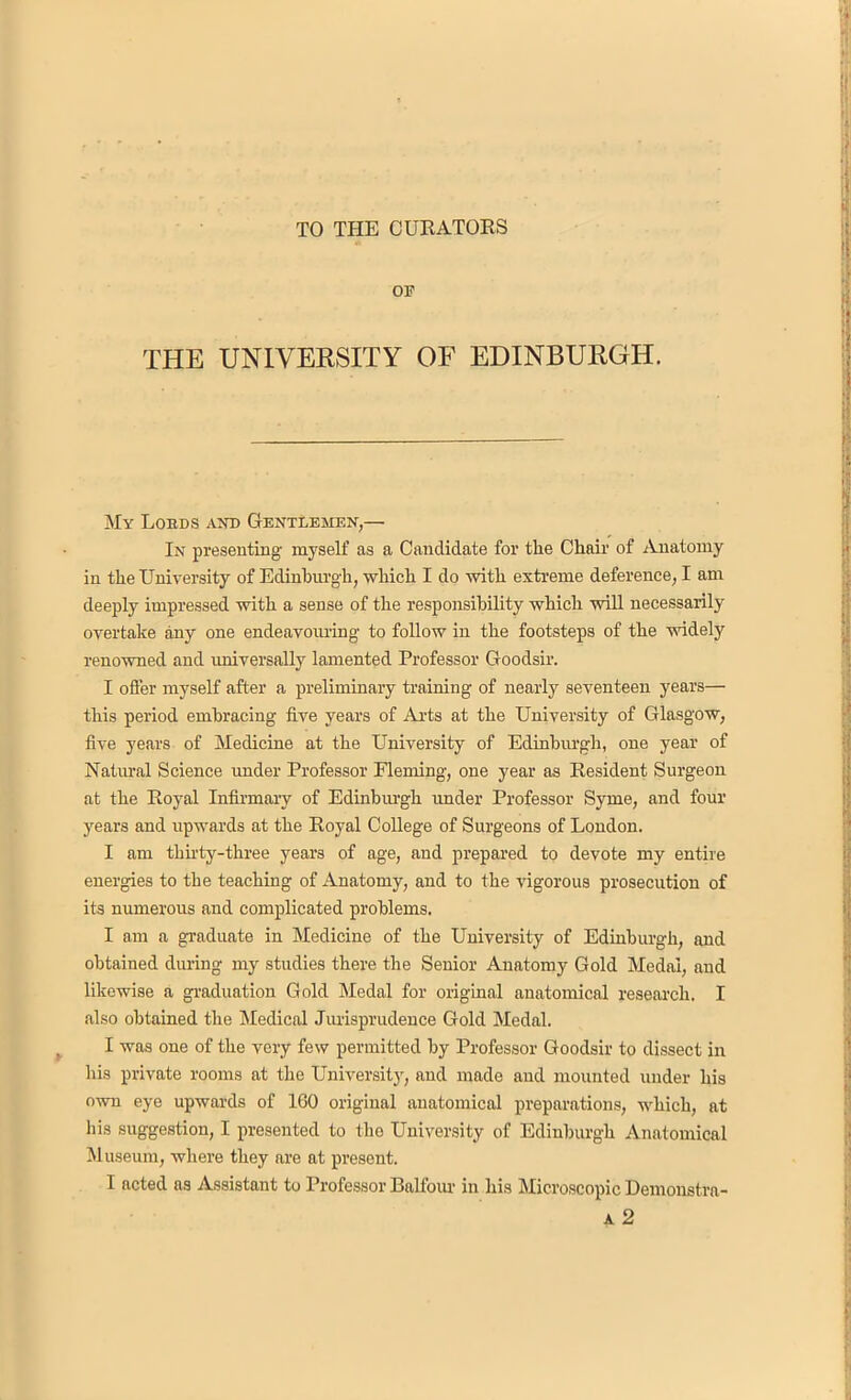 TO THE CURATORS OF THE UNIVERSITY OF EDINBURGH. My Lobds and Gentlemen,— In presenting' myself as a Candidate for the Chair of Anatomy in the University of Edinburgh, which I do with extreme deference, I am deeply impressed with a sense of the responsibility which will necessarily overtake any one endeavouring to follow in the footsteps of the widely renowned and universally lamented Professor Goodsir. I offer myself after a preliminary training of nearly seventeen years— this period embracing five years of Arts at the University of Glasgow, five years of Medicine at the University of Edinburgh, one year of Natural Science under Professor Fleming, one year as Resident Surgeon at the Royal Infirmary of Edinburgh under Professor Syme, and four years and upwards at the Royal College of Surgeons of London. I am thirty-three years of age, and prepared to devote my entire energies to the teaching of Anatomy, and to the vigorous prosecution of its numerous and complicated problems. I am a graduate in Medicine of the University of Edinburgh, and obtained during my studies there the Senior Anatomy Gold Medal, and likewise a graduation Gold Medal for original anatomical research. I also obtained the Medical Jurisprudence Gold Medal. I was one of the very few permitted by Professor Goodsir to dissect in his private rooms at the University, and made and mounted under his own eye upwards of 160 original anatomical preparations, which, at his suggestion, I presented to the University of Edinburgh Anatomical Museum, where they are at present. I acted as Assistant to Professor Balfour in his Microscopic Demonstra-