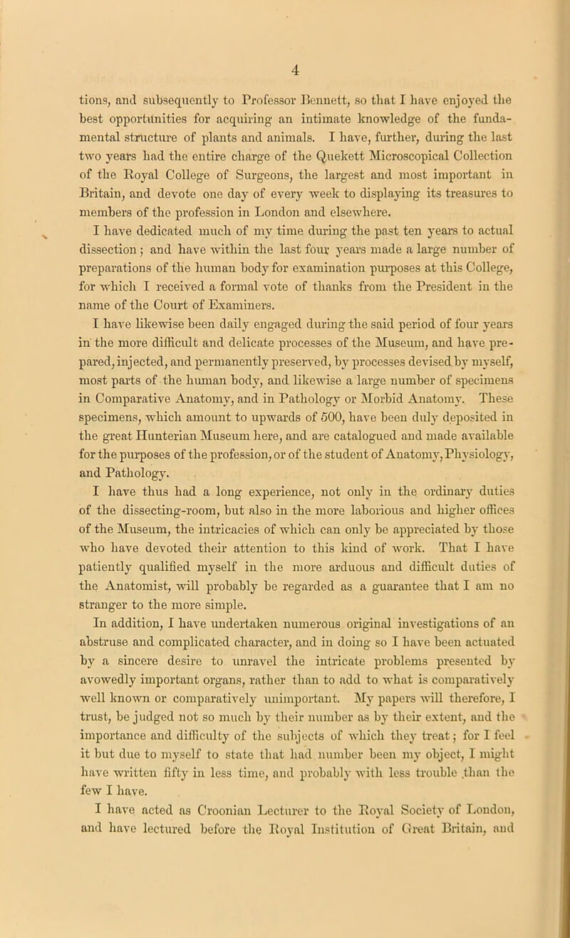 lions, anti subsequently to Professor Bennett, so that I have enjoyed the best opportunities for acquiring an intimate knowledge of the funda- mental structure of plants and animals. I have, further, during the last two years had the entire charge of the Quekett Microscopical Collection of the Royal College of Surgeons, the largest and most important in Britain, and devote one day of every week to displaying its treasures to members of the profession in London and elsewhere. I have dedicated much of my time during the past ten years to actual dissection; and have within the last four years made a large number of preparations of the human body for examination purposes at this College, for which I received a formal vote of thanks from the President in the name of the Court of Examiners. I have likewise been daily engaged during the said period of four years in the more difficult and delicate processes of the Museum, and have pre- pared, injected, and permanently preserved, by processes devised by myself, most parts of the human body, and likewise a large number of specimens in Comparative Anatomy, and in Pathology or Morbid Anatomy. These specimens, which amount to upwards of 500, have been duly deposited in the great Hunterian Museum here, and are catalogued and made available for the purposes of the profession, or of the student of Anatomy, Physiology, and Pathology. I have thus had a long experience, not only in the ordinary duties of the dissecting-room, but also in the more laborious and higher offices of the Museum, the intricacies of which can only be appreciated by those who have devoted their attention to this kind of work. That I have patiently qualified myself in the more arduous and difficult duties of the Anatomist, will probably be regarded as a guarantee that I am no stranger to the more simple. In addition, I have undertaken numerous original investigations of an abstruse and complicated character, and in doing so I have been actuated by a sincere desire to imravel the intricate problems presented by avowedly important organs, rather than to add to what is comparatively well known or comparatively unimportant. My papers will therefore, I trust, be judged not so much by their number as by their extent, and the importance and difficulty of the subjects of which they treat; for I feel it but due to myself to state that had number been my object, I might have written fifty in less time, and probably with less trouble than the few I have. I have acted as Croonian Lecturer to the Royal Society of London, and have lectured before the Royal Institution of Great Britain, and
