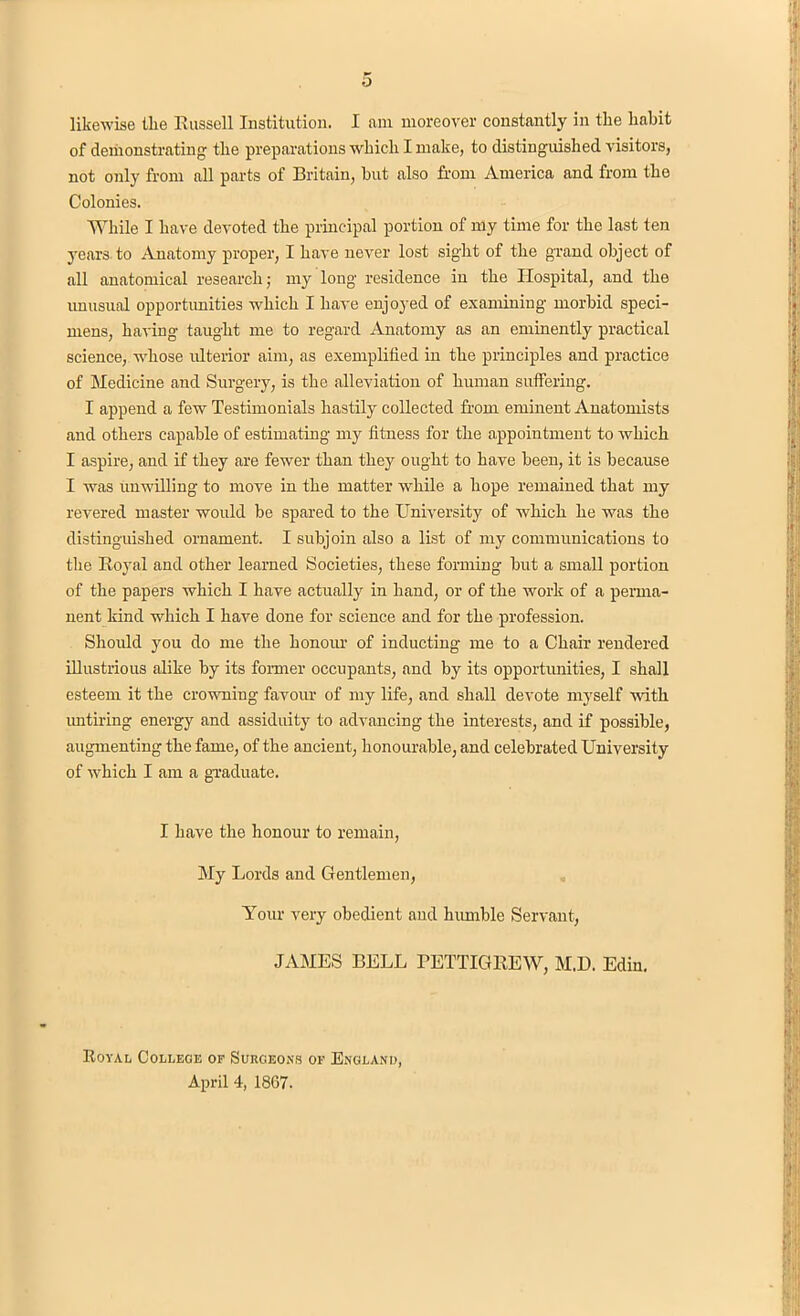 likewise the Russell Institution. I am moreover constantly in the habit of demonstrating the preparations which I make, to distinguished visitors, not only from all parts of Britain, hut also from America and from the Colonies. While I have devoted the principal portion of my time for the last ten years to Anatomy proper, I have never lost sight of the grand object of all anatomical research; my long residence in the Hospital, and the unusual opportunities which I have enjoyed of examining morbid speci- mens, having taught me to regard Anatomy as an eminently practical science, whose ulterior aim, as exemplified in the principles and practice of Medicine and Surgery, is the alleviation of human suffering. I append a few Testimonials hastily collected from eminent Anatomists and others capable of estimating my fitness for the appointment to which I aspire, and if they are fewer than they ought to have been, it is because I was unwilling to move in the matter while a hope remained that my revered master would be spared to the University of Avhich he was the distinguished ornament. I subjoin also a list of my communications to the Royal and other learned Societies, these forming but a small portion of the papers which I have actually in hand, or of the work of a perma- nent kind which I have done for science and for the profession. Should you do me the honour of inducting me to a Chair rendered illustrious alike by its former occupants, and by its opportunities, I shall esteem it the crowning favour of my life, and shall devote myself with untiring energy and assiduity to advancing the interests, and if possible, augmenting the fame, of the ancient, honourable, and celebrated University of which I am a graduate. I have the honour to remain, My Lords and Gentlemen, Your very obedient and humble Servant, JAMES BELL PETTIGREW, M.D. Edin. Royal College of Surgeons of England, April 4, 1867.