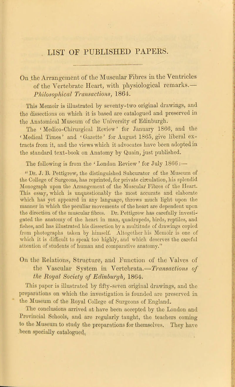 LIST OF PUBLISHED PAPERS. On the Arrangement of the Muscular Fibres in the Ventricles of the Vertebrate Heart, with physiological remarks.— Philosophical Transactions, 1864. This Memoir is illustrated by seventy-two original drawings, and the dissections on which it is based are catalogued and preserved in the Anatomical Museum of the University of Edinburgh. The ‘ Medico-Chirurgical Iteview ’ for January 1866, and the ‘ Medical Times ’ and ‘ Gazette ’ for August 1865, give liberal ex- tracts from it, and the views which it advocates have been adopted in the standard text-book on Anatomy by Quain, just published. The following is from the ‘ London Review ’ for July 1866 :— “ Dr. J. B. Pettigrew, the distinguished Subcurator of the Museum of the College of Surgeons, has reprinted, for private circulation, his splendid Monograph upon the Arrangement of the Muscular Fibres of the Heart. This essay, which is unquestionably the most accurate and elaborate which has yet appeared in any language, throws much light upon the manner in which the peculiar movements of the heart are dependent upon the direction of the muscular fibres. Dr. Pettigrew has carefully investi- gated the anatomy of the heart in man, quadrupeds, birds, reptiles, and fishes, and has illustrated his dissection by a multitude of drawings copied from photographs taken by himself. Altogether his Memoir is one of which it is difficult to speak too highly, and which deserves the careful attention of students of human and comparative anatomy.” On the Relations, Structure, and Function of the Valves of the Vascular System in Vertebrata.—Transactions of the Royal Society of Edinburgh, 1864. This paper is illustrated by fifty-seven original drawings, and the preparations on which the investigation is founded are preserved in the Museum of the Royal College of Surgeons of England. The conclusions arrived at have been accepted by the London and Provincial Schools, and are regularly taught, the teachers coming to the Museum to study the preparations for themselves. They have been specially catalogued,