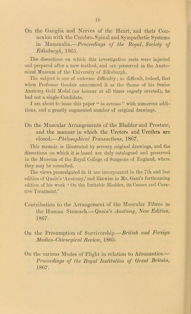 On the Ganglia and Nerves of the Heart, and their Con- nexion with the Cerehro-Spinal and Sympathetic Systems in Mammalia.—Proceedings of the Royal. Society of Edinburgh, 1865. The dissections on which this investigation rests were injected and prepared after a new method, and are preserved in the Anato- mical Museum of the University of Edinburgh. The subject is one of extreme difficulty; so difficult, indeed, that when Professor Goodsir announced it as the theme of his Senior Anatomy Gold Medal (an honour at all times eagerly coveted), he had not a single Candidate. I am about to issue this paper “ in extenso ” with numerous addi- tions, and a greatly augmented number of original drawings. On the Muscular Arrangements of the Bladder and Prostate, and the manner in which the Ureters and Urethra are closed.—Philosophical Transactions, 1867. This memoir is illustrated by seventy original drawings, and the dissections on which it is based are duly catalogued and preserved in the Museum of the Royal College of Surgeons of England, where they may be consulted. The views promulgated in it are incorporated in the 7th and last edition of Quain’s ‘Anatomy,’ and likewise in Mr. Gant’s forthcoming edition of his work ‘ On the Irritable Bladder, its Causes and Cura- tive Treatment.’ Contribution to the Arrangement of the Muscular Fibres in the Human Stomach.—Quain’s Anatomy, New Edition, 1867. On the Presumption of Survivorship.—British and Foreign Medico-Chirurgical Review, 1865. On the various Modes of Flight in relation to Aeronautics.— Proceedings of the Royal Institution of Great Britain, 1867.