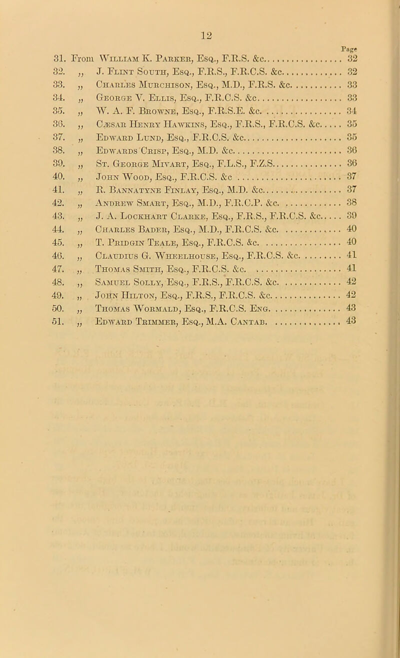 81. From William K. Parker, Esq., F.R.S. &c PaBf . 32 32. ;; J. Flint South, Esq., F.R.S., F.R.C.S. &c . 32 33. )} Charles Murchison, Esq., M.D., F.R.S. &c . 33 34. )i George V. Ellis, Esq., F.R.C.S. &c . 33 35. )) W. A. F. Browne, Esq., F.R.S.E. &c . 34 30. )) CiESAR Henry Hawkins, Esq., F.R.S., F.R.C.S. &c.... . 35 37. V Edward Lund, Esq., F.R.C.S. &c 38. )) Edwards Crisp, Esq., M.D. &c 39. V St. George Miyart, Esq., F.L.S., F.Z.S . 36 40. )) John W^ood, Esq., F.R.C.S. &c . 37 41. )) R. Bannatyne Finlay, Esq., M.D. &c . 37 42. )) Andrew Smart, Esq., M.D., F.R.C.P. &c . 38 43. V J. A. Lockhart Clarke, Esq., F.R.S., F.R.C.S. &c.... . 39 44. V Charles Bader, Esq., M.D., F.R.C.S. &c . 40 45. V T. Prid&in Teale, Esq., F.R.C.S. &c . 40 40. V Claudius G. Wheelhouse, Esq., F.R.C.S. &c . 41 47. )) Thomas Smith, Esq., F.R.C.S. See . 41 48. V Samuel Solly, Esq., F.R.S., F.R.C.S. &c . 42 49. )) John Hilton, Esq., F.R.S., F.R.C.S. &c . 42 50. >) Thomas Wormald, Esq., F.R.C.S. Eng . 43 51. V Edward Trimmer, Esq., M.A. Cantab . 43