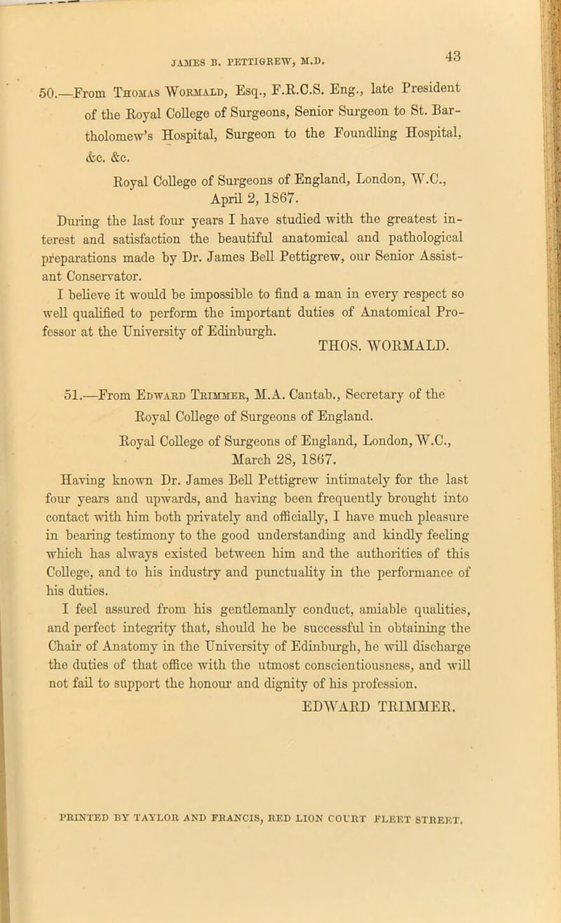 50.—From Thomas Wormald, Esq., F.R.C.S. Eng., late President of the Royal College of Surgeons, Senior Surgeon to St. Bar- tholomew’s Hospital, Surgeon to the Foundling Hospital, &c. &c. Royal College of Surgeons of England, London, W.C., April 2, 1867. During the last four years I have studied with the greatest in- terest and satisfaction the beautiful anatomical and pathological preparations made by Dr. James Bell Pettigrew, our Senior Assist- ant Conservator. I believe it would be impossible to find a man in every respect so well qualified to perform the important duties of Anatomical Pro- fessor at the University of Edinburgh. THOS. WORMALD. 51.—From Edward Trimmer, M.A. Cantab., Secretary of the Royal College of Surgeons of England. Royal College of Surgeons of England, London, W.C., March 28, 1867. Having known Dr. James Bell Pettigrew intimately for the last four years and upwards, and having been frequently brought into contact with him both privately and officially, I have much pleasure in bearing testimony to the good understanding and kindly feeling which has always existed between him and the authorities of this College, and to his industry and punctuality in the performance of his duties. I feel assured from his gentlemanly conduct, amiable qualities, and perfect integrity that, should he be successful in obtaining the Chair of Anatomy in the University of Edinburgh, he will discharge the duties of that office with the utmost conscientiousness, and will not fail to support the honour and dignity of his profession. EDWARD TRIMMER. PRINTED BY TAYLOR AND FRANCIS, RED LION COVRT FLEET STREET.