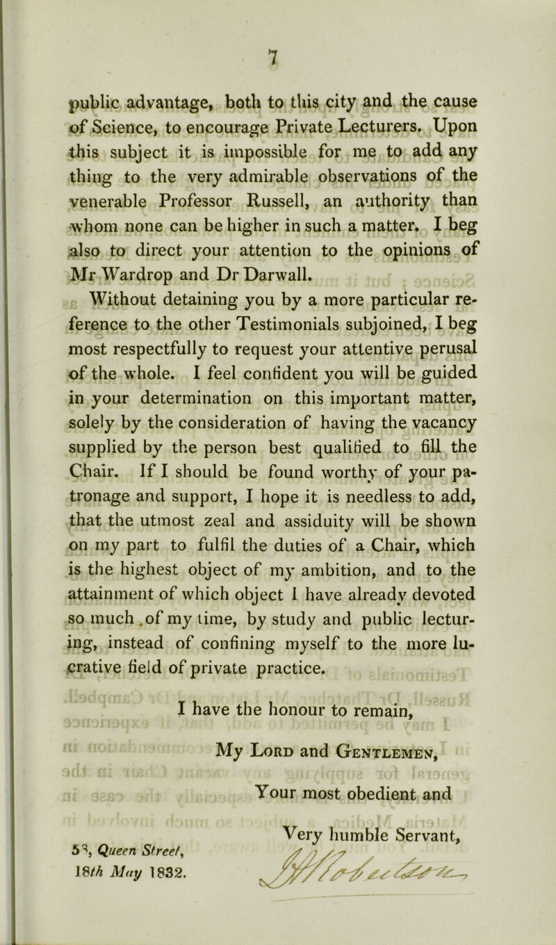 public advantage, both to this city and the cause of Science, to encourage Private Lecturers. Upon this subject it is impossible for me to add any thing to the very admirable observations of the venerable Professor Russell, an authority than whom none can be higher in such a matter. I beg also to direct your attention to the opinions of Mr Wardrop and Dr Darwall. Without detaining you by a more particular re- ference to the other Testimonials subjoined, I beg most respectfully to request your attentive perusal of the whole. I feel confident you will be guided in your determination on this important matter, solely by the consideration of having the vacancy supplied by the person best qualified to fill the Chair, If I should be found worthy of your pa- tronage and support, I hope it is needless to add, that the utmost zeal and assiduity will be shown on my part to fulfil the duties of a Chair, which is the highest object of my ambition, and to the attainment of which object 1 have already devoted so much,of my time, by study and public lectur- ing, instead of confining myself to the more lu- crative field of private practice. I have the honour to remain, My Lord and Gentlemen, Your most obedient and Very humble Servant, 5^, Queen Street^ J8M May 1832.