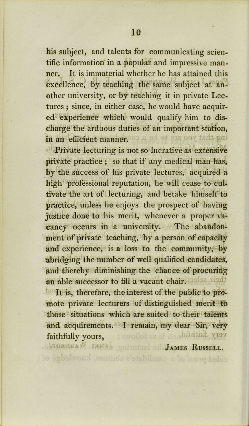 his subject, and talents for communicating scien- tific information in a popular and impressive man- ner, It is immaterial whether he has attained this excellence, by teaching the same subject at an- other university, or by teaching it in private Lec- tures ; since, in either case, he would have acquir- ed experience which would qualify him to dis- charge the arduous duties of an important station, in an efficient manner. Private lecturing is not so lucrative as extensive private practice ; so that if any medical man has, by the success of his private lectures, acquired a high professional reputation, he will cease to cul- tivate the art of lecturing, and betake himself to practice, unless he enjoys the prospect of having justice done to his merit, whenever a proper va- cancy occurs in a university. The abandon- ment of private teaching, by a person of capacity and experience, is a loss to the community, by abridging the number of well qualified candidates, and thereby diminishing the chance of procuring an able successor to fill a vacant chair. It is, therefore, the interest of the public to pro- mote private lecturers of distinguished merit to those situations which are suited to their talents and acquirements. I remain, my dear Sir, very faithfully yours, ' James Russell,