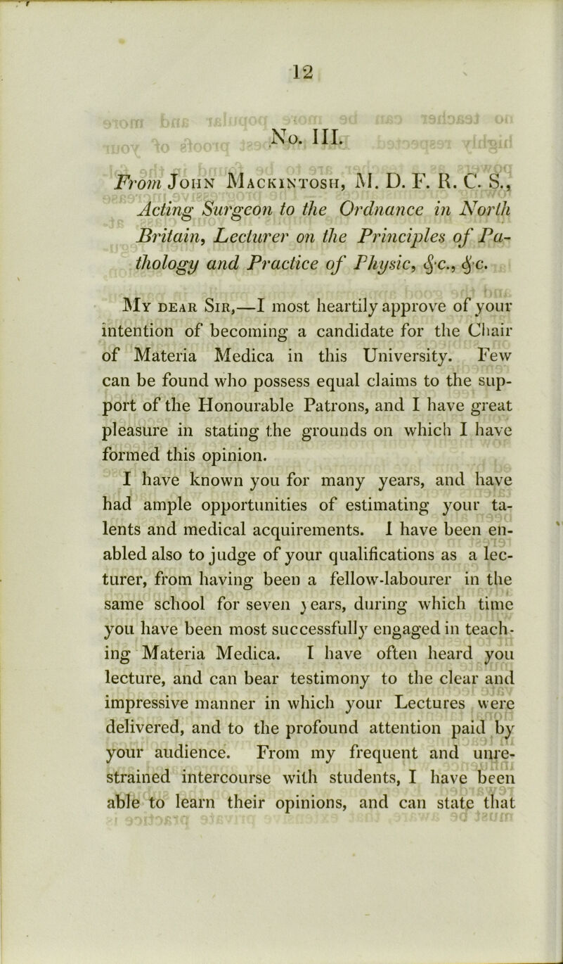 No. III. Fi ^om John Mackintosh, M. D. F. R. C. S., Acting Surgeon to the Ordnance in North Britain^ Lecturer on the Principles of Fa~ thology and Practice of Physic^ My dear Sir,—I most heartily approve of your intention of becoming a candidate for the Cliair of Materia Medica in this University. Few can be found who possess equal claims to the sup- port of the Honourable Patrons, and I have great pleasure in stating the grounds on which I have formed this opinion. I have known you for many years, and have had ample opportunities of estimating your ta- lents and medical acquirements. I have been en- abled also to judge of your qualifications as a lec- turer, from having been a fellow-labourer in the same school for seven } ears, during which time you have been most successfully engaged in teach- ing Materia Medica. I have often heard you lecture, and can bear testimony to the clear and impressive manner in which your Lectures were delivered, and to the profound attention paid by your audience. From my frequent and unre- strained intercourse with students, I have been able to learn their opinions, and can state that