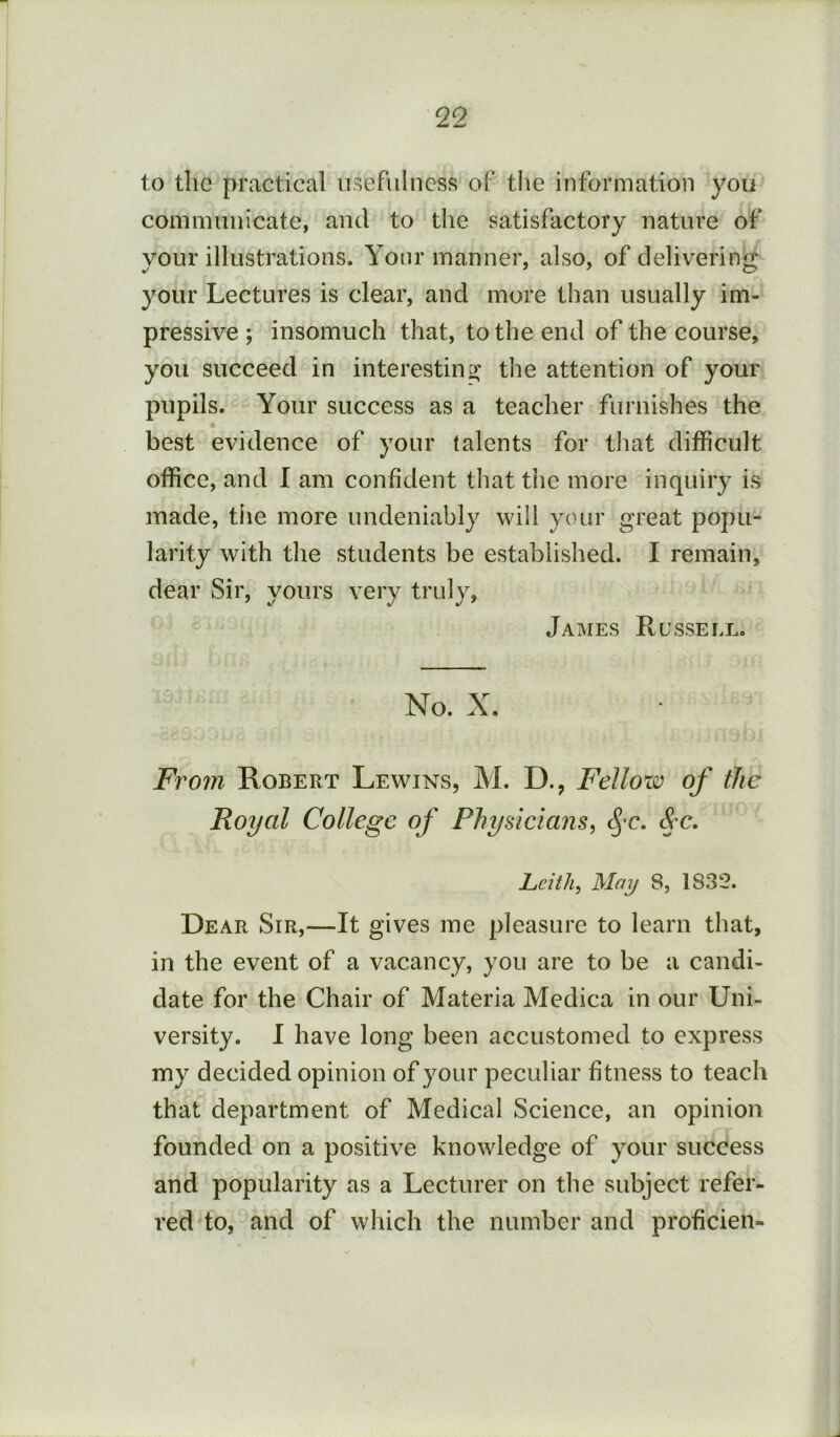 to the practical usefulness of the information you communicate, and to the satisfactory nature of your illustrations. Your manner, also, of delivering your Lectures is clear, and more than usually im- pressive ; insomuch that, to the end of the course, you succeed in interesting; the attention of your pupils. Your success as a teacher furnishes the best evidence of your talents for that difficult office, and I am confident tliat tiie more inquiry is made, tiie more undeniably will your great popu- larity with the students be established. I remain, dear Sir, yours very truly, James Russell, No. X. From Robert Lewins, M. D., Fellow of the Royal College of Physicians, c^’C. &c. Leith, May 8, 1832. Dear Sir,—It gives me pleasure to learn that, in the event of a vacancy, you are to be a candi- date for the Chair of Materia Medica in our Uni- versity. 1 have long been accustomed to express my decided opinion of your peculiar fitness to teach that department of Medical Science, an opinion founded on a positive knowledge of your success and popularity as a Lecturer on the subject refer- red to, and of which the number and proficien-