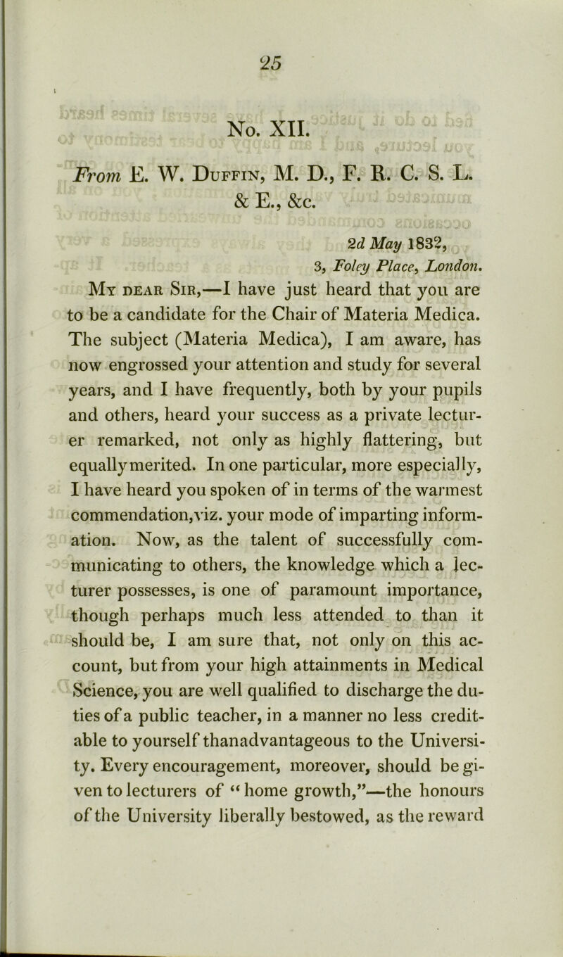 ^25 No. XII. Fro7n E. W. Duffin, M. D., F. R. C. S. L. & E.5 &c. 2d May 1832, 3, Foley Place^ London, My dear Sir,—I have just heard that you are to be a candidate for the Chair of Materia Medica. The subject (Materia Medica), I am aware, has now engrossed your attention and study for several years, and I have frequently, both by your pupils and others, heard your success as a private lectur- er remarked, not only as highly flattering, but equally merited. In one particular, more especially, I have heard you spoken of in terms of the warmest commendation,viz. your mode of imparting inform- ation. Now, as the talent of successfully com- municating to others, the knowledge which a lec- turer possesses, is one of paramount importance, though perhaps much less attended to than it should be, I am sure that, not only on this ac- count, but from your high attainments in Medical Science, you are well qualified to discharge the du- ties of a public teacher, in a manner no less credit- able to yourself thanadvantageous to the Universi- ty. Every encouragement, moreover, should be gi- ven to lecturers of “ home growth,”—the honours of the University liberally bestowed, as the reward