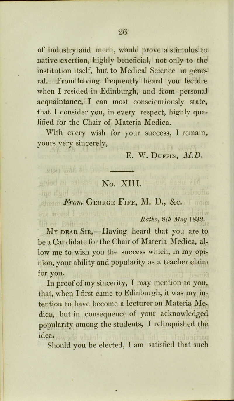 of industry and merit, would prove a stimulus to native exertion, highly beneficial, not only to the institution itself, but to Medical Science in gene- ral. From having frequently heard you lecture when I resided in Edinburgh, and from personal acquaintance, I can most conscientiously state, that I consider you, in every respect, highly qua- lified for the Chair of Materia Medica. With every wish for your success, I remain, yours very sincerely, E. W. Duffin, M,D. No. XIII. From George Fife, M. D., &c. Ratho^ ^ih May 1832. My dear Sir,—Having heard that you are to be a Candidate for the Chair of Materia Medica, al- low me to wish you the success which, in my opi- nion, your ability and popularity as a teacher claim for you. In proof of my sincerity, I may mention to you, that, when I first came to Edinburgh, it was my in- tention to have become a lecturer on Materia Me- dica, but in consequence of your acknowledged popularity among the students, I relinquished the idea- Sliould you be elected, I am satisfied that such
