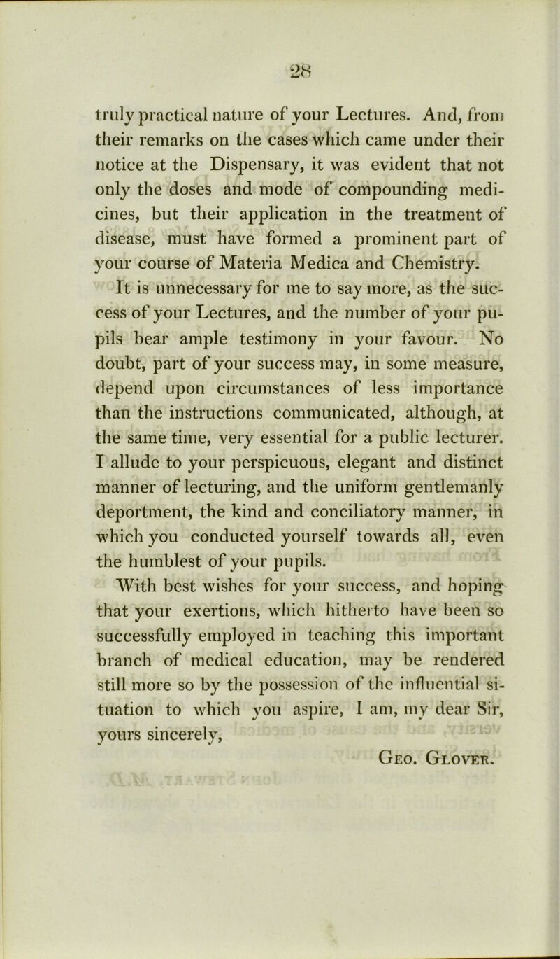 truly practical nature of your Lectures. And, from their remarks on the cases which came under their notice at the Dispensary, it was evident that not only the doses and mode of compounding medi- cines, but their application in the treatment of disease, must have formed a prominent part of your course of Materia Medica and Chemistry. It is unnecessary for me to say more, as the suc- cess of your Lectures, and the number of your pu- pils bear ample testimony in your favour. No doubt, part of your success may, in some measure, depend upon circumstances of less importance than the instructions communicated, although, at the same time, very essential for a public lecturer. I allude to your perspicuous, elegant and distinct manner of lecturing, and the uniform gentlemanly deportment, the kind and conciliatory manner, in which you conducted yourself towards all, even the humblest of your pupils. With best wishes for your success, and hoping that your exertions, which hithei to have been so successfully employed in teaching this important branch of medical education, may be rendered still more so by the possession of the influential si- tuation to which you aspire, I am, my dear Sir, yours sincerely. Geo. Glover.