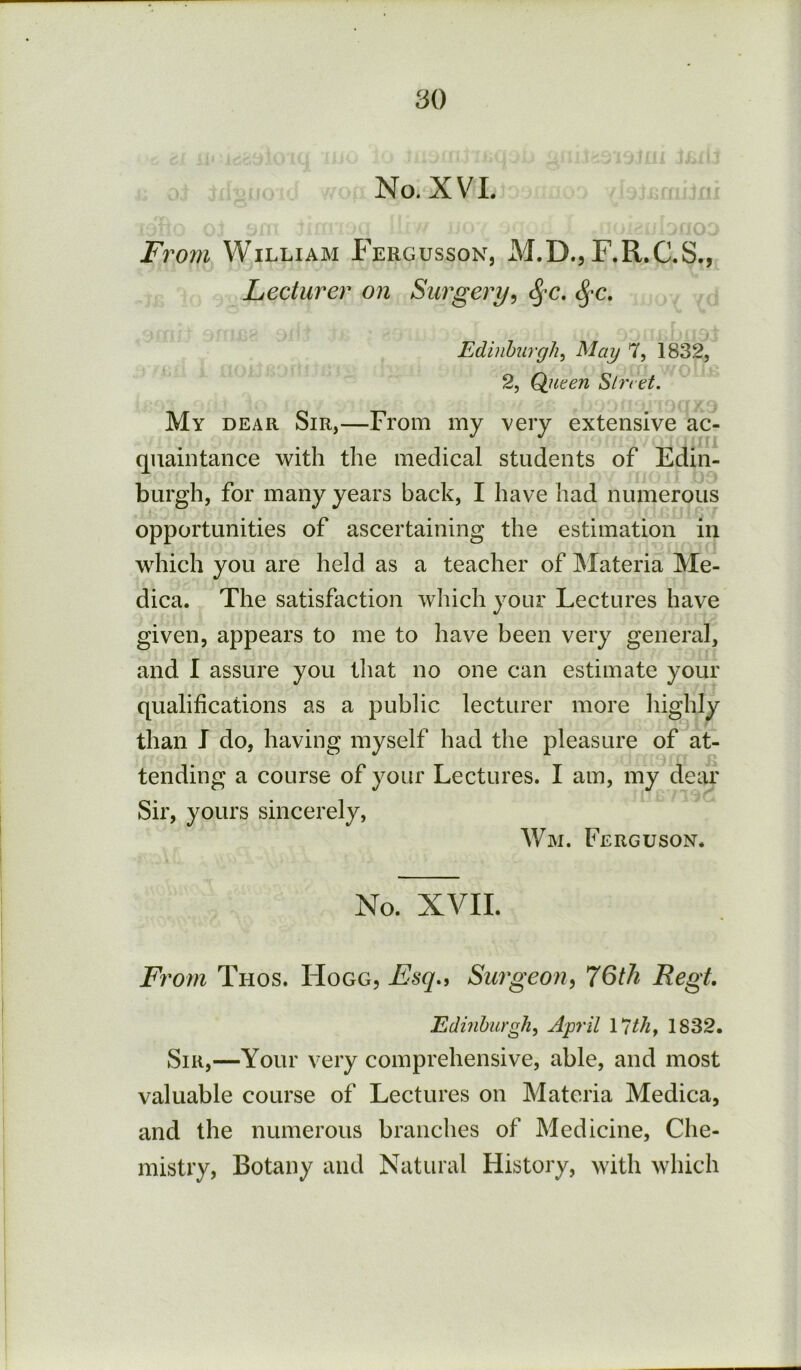 No. XVI. Fi 'om William Fergusson, M.D., F.R.C.S., Lecturer on Surgery^ ^-c. Edinburgh^ May 7, 1832, 2, Qiiten Sbret. My dear Sir,—From my very extensive ac- quaintance with the medical students of Edin- burgh, for many years back, I have had numerous opportunities of ascertaining the estimation in which you are held as a teacher of INIateria Me- dica. The satisfaction wliich your Lectures have given, appears to me to have been very general, and I assure you that no one can estimate your qualifications as a public lecturer more liighly than J do, having myself had the pleasure of at- tending a course of your Lectures. I am, my dear Sir, yours sincerely, Wm. Ferguson. No. XVII. Fi'om Thos. Hogg, Esq., Surgeon^ 76th Regt Edmhurgh, April \ 7th^ 1832. Sir,—Your very comprehensive, able, and most valuable course of Lectures on Materia Medica, and the numerous branches of Medicine, Che- mistry, Botany and Natural History, with which