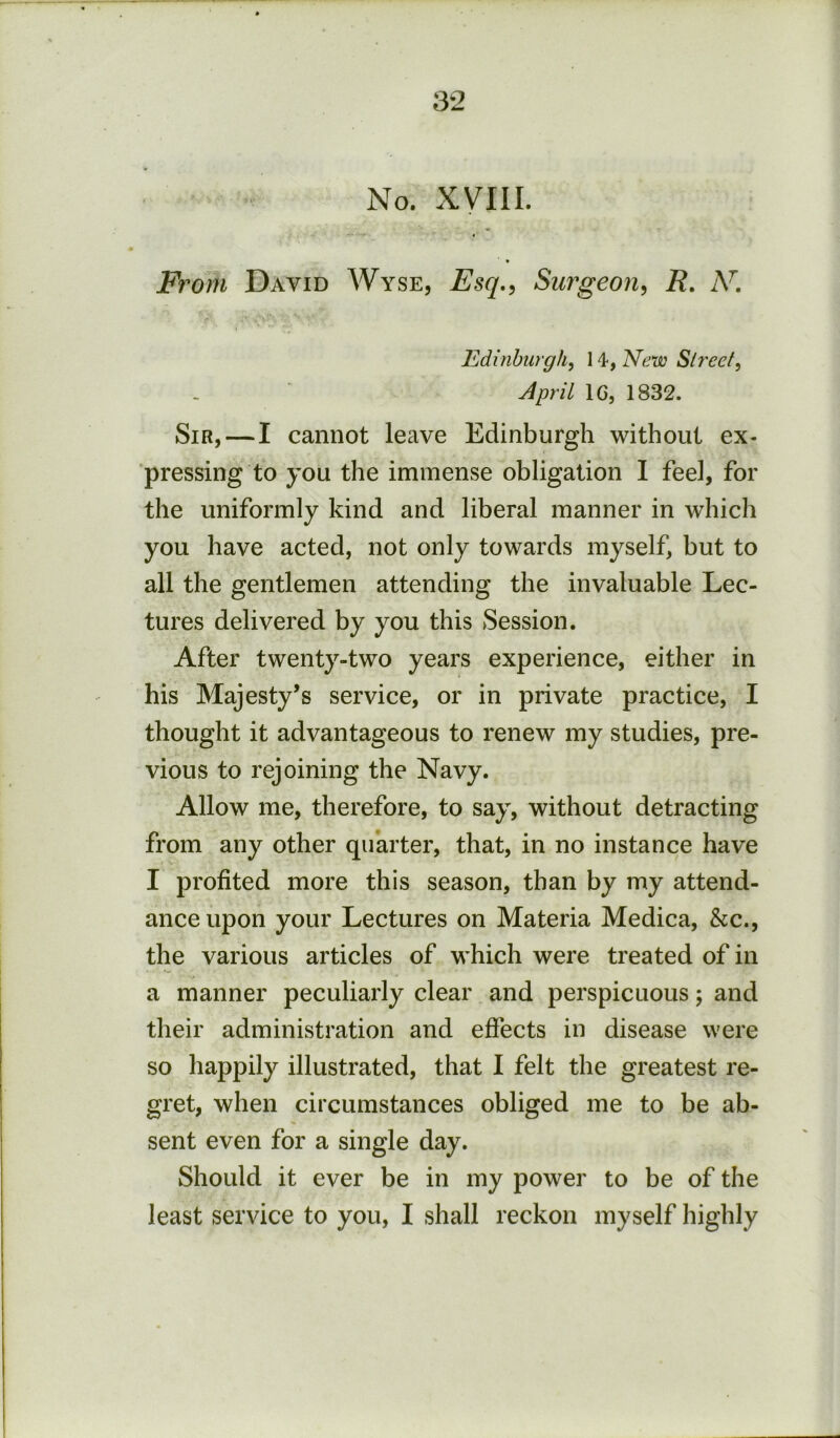 No. XVIII. From David Wyse, Esq,<i Surgeon^ R. A^. Edinburgh, New Street, April 16, 1832. Sir,—I cannot leave Edinburgh without ex- pressing to you the immense obligation I feel, for the uniformly kind and liberal manner in which you have acted, not only towards myself, but to all the gentlemen attending the invaluable Lec- tures delivered by you this Session. After twenty-two years experience, either in his Majesty’s service, or in private practice, I thought it advantageous to renew my studies, pre- vious to rejoining the Navy. Allow me, therefore, to say, without detracting from any other quarter, that, in no instance have I profited more this season, than by my attend- ance upon your Lectures on Materia Medica, &c., the various articles of which were treated of in a manner peculiarly clear and perspicuous; and their administration and effects in disease were so happily illustrated, that I felt the greatest re- gret, when circumstances obliged me to be ab- sent even for a single day. Should it ever be in my power to be of the least service to you, I shall reckon myself highly