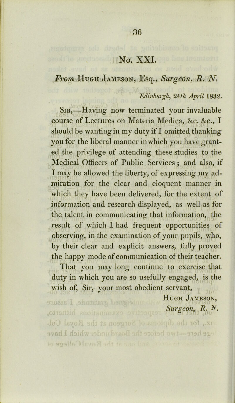 No. XXL From Hugh Jameson, Esq., Surgeon, R. N, Edinburgh, 2Wi April 1832. Sir,—Having now terminated your invaluable course of Lectures on Materia Medica, &c. &c., I should be wanting in my duty if I omitted thanking you for the liberal manner in which you have grant- ed the privilege of attending these studies to the . Medical Officers of Public Services ; and also, if I may be allowed the liberty, of expressing my ad- miration for the clear and eloquent manner in which they have been delivered, for the extent of information and research displayed, as well as for the talent in communicating that information, the result of which I had frequent opportunities of observing, in the examination of your pupils, who, by their clear and explicit answers, fully proved the happy mode of communication of their teacher. That you may long continue to exercise that duty in which you are so usefully engaged, is the wish of. Sir, your most obedient servant, Hugh Jameson, Surgeon, R.