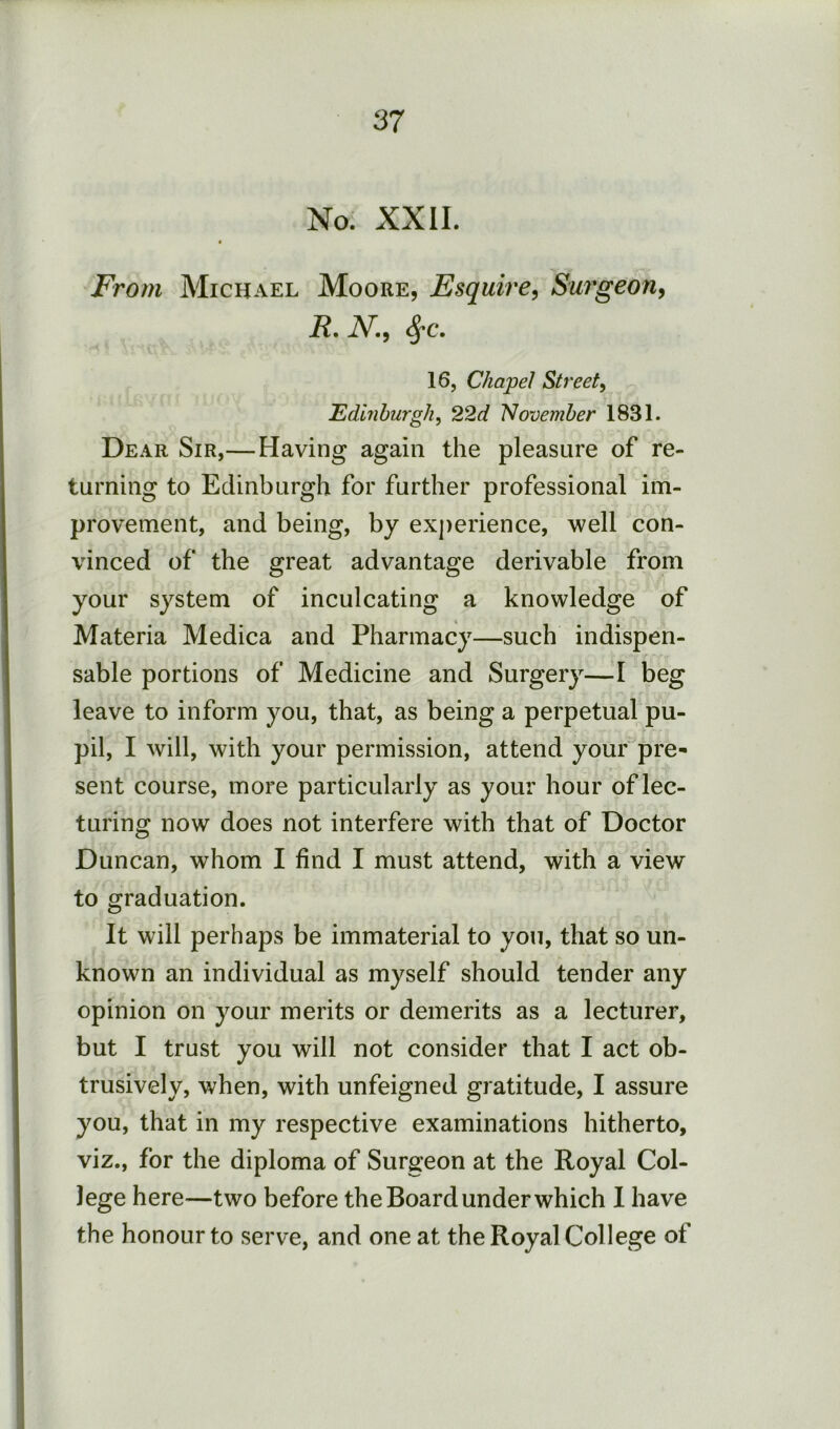 No. XXII. From Michael Moore, Esquire^ Surgeoriy R, i\^., ^c. 16, Chapel Street, Edinburgh, 22d November 1831. Dear Sir,—Having again the pleasure of re- turning to Edinburgh for further professional im- provement, and being, by experience, well con- vinced of the great advantage derivable from your system of inculcating a knowledge of Materia Medica and Pharmacy—such indispen- sable portions of Medicine and Surgery—I beg leave to inform you, that, as being a perpetual pu- pil, I will, with your permission, attend your pre- sent course, more particularly as your hour of lec- turing now does not interfere with that of Doctor Duncan, whom I find I must attend, with a view to graduation. It will perhaps be immaterial to you, that so un- known an individual as myself should tender any opinion on your merits or demerits as a lecturer, but I trust you will not consider that I act ob- trusively, when, with unfeigned gratitude, I assure you, that in my respective examinations hitherto, viz., for the diploma of Surgeon at the Royal Col- lege here—two before the Board under which I have the honour to serve, and one at the Royal College of